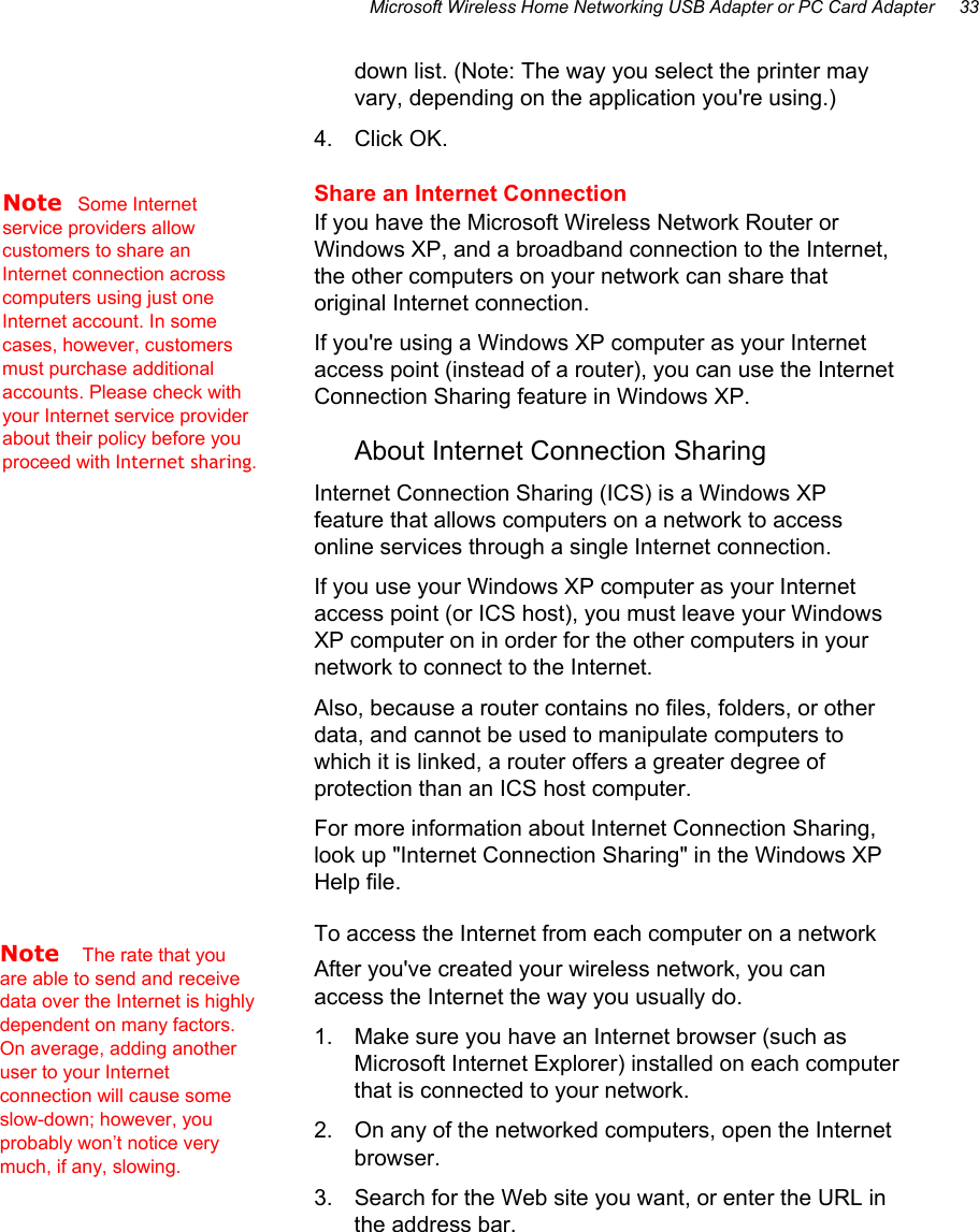 Microsoft Wireless Home Networking USB Adapter or PC Card Adapter     33 down list. (Note: The way you select the printer may vary, depending on the application you&apos;re using.) 4. Click OK. Share an Internet Connection If you have the Microsoft Wireless Network Router or Windows XP, and a broadband connection to the Internet, the other computers on your network can share that original Internet connection. If you&apos;re using a Windows XP computer as your Internet access point (instead of a router), you can use the Internet Connection Sharing feature in Windows XP. About Internet Connection Sharing  Internet Connection Sharing (ICS) is a Windows XP feature that allows computers on a network to access online services through a single Internet connection. If you use your Windows XP computer as your Internet access point (or ICS host), you must leave your Windows XP computer on in order for the other computers in your network to connect to the Internet. Also, because a router contains no files, folders, or other data, and cannot be used to manipulate computers to which it is linked, a router offers a greater degree of protection than an ICS host computer. For more information about Internet Connection Sharing, look up &quot;Internet Connection Sharing&quot; in the Windows XP Help file. To access the Internet from each computer on a network After you&apos;ve created your wireless network, you can access the Internet the way you usually do. 1.  Make sure you have an Internet browser (such as Microsoft Internet Explorer) installed on each computer that is connected to your network. 2.  On any of the networked computers, open the Internet browser. 3.  Search for the Web site you want, or enter the URL in the address bar. Note   Some Internet service providers allow customers to share an Internet connection across computers using just one Internet account. In some cases, however, customers must purchase additional accounts. Please check with your Internet service provider about their policy before you proceed with Internet sharing.  Note   The rate that you are able to send and receive data over the Internet is highly dependent on many factors. On average, adding another user to your Internet connection will cause some slow-down; however, you probably won’t notice very much, if any, slowing. 
