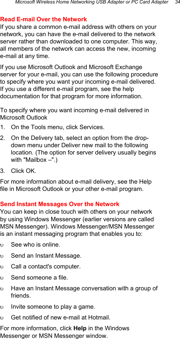 Microsoft Wireless Home Networking USB Adapter or PC Card Adapter     34  Read E-mail Over the Network If you share a common e-mail address with others on your network, you can have the e-mail delivered to the network server rather than downloaded to one computer. This way, all members of the network can access the new, incoming e-mail at any time. If you use Microsoft Outlook and Microsoft Exchange server for your e-mail, you can use the following procedure to specify where you want your incoming e-mail delivered. If you use a different e-mail program, see the help documentation for that program for more information. To specify where you want incoming e-mail delivered in Microsoft Outlook 1.  On the Tools menu, click Services. 2.  On the Delivery tab, select an option from the drop-down menu under Deliver new mail to the following location. (The option for server delivery usually begins with &quot;Mailbox –&quot;.) 3. Click OK. For more information about e-mail delivery, see the Help file in Microsoft Outlook or your other e-mail program. Send Instant Messages Over the Network You can keep in close touch with others on your network by using Windows Messenger (earlier versions are called MSN Messenger). Windows Messenger/MSN Messenger is an instant messaging program that enables you to: υ  See who is online. υ  Send an Instant Message. υ  Call a contact&apos;s computer. υ  Send someone a file. υ  Have an Instant Message conversation with a group of friends. υ  Invite someone to play a game. υ  Get notified of new e-mail at Hotmail. For more information, click Help in the Windows Messenger or MSN Messenger window. 