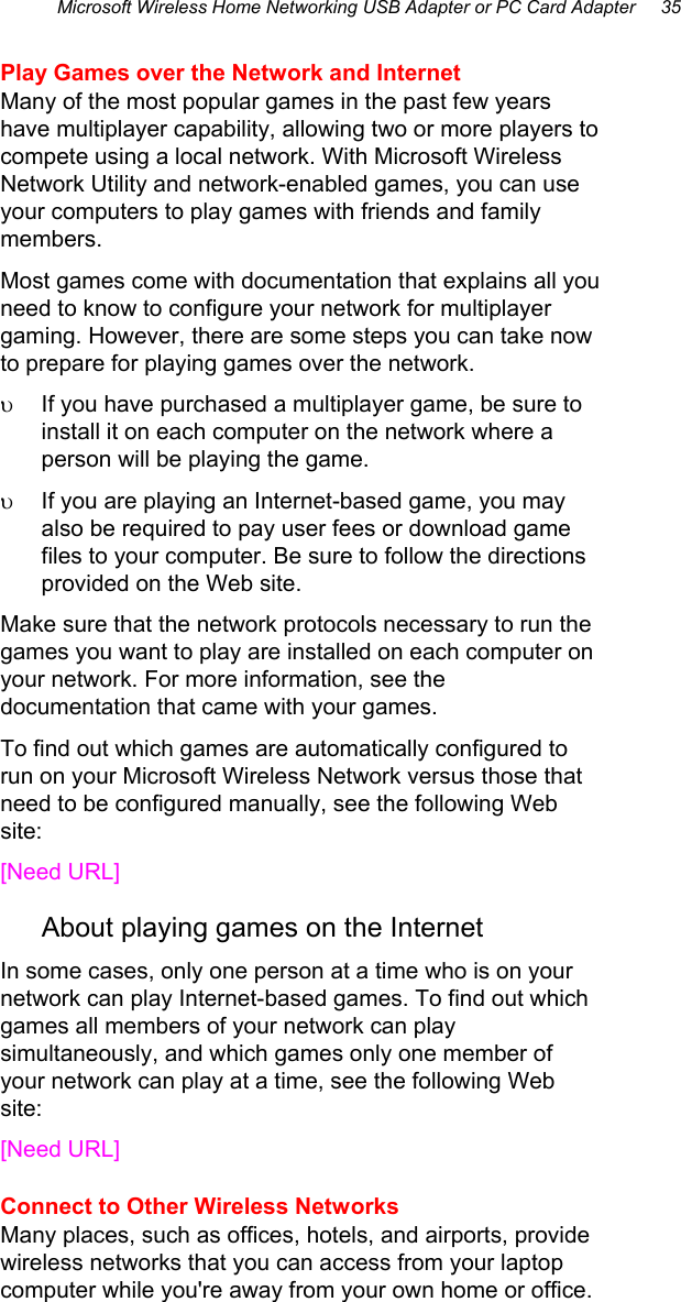 Microsoft Wireless Home Networking USB Adapter or PC Card Adapter     35 Play Games over the Network and Internet Many of the most popular games in the past few years have multiplayer capability, allowing two or more players to compete using a local network. With Microsoft Wireless Network Utility and network-enabled games, you can use your computers to play games with friends and family members. Most games come with documentation that explains all you need to know to configure your network for multiplayer gaming. However, there are some steps you can take now to prepare for playing games over the network.  υ  If you have purchased a multiplayer game, be sure to install it on each computer on the network where a person will be playing the game.  υ  If you are playing an Internet-based game, you may also be required to pay user fees or download game files to your computer. Be sure to follow the directions provided on the Web site. Make sure that the network protocols necessary to run the games you want to play are installed on each computer on your network. For more information, see the documentation that came with your games. To find out which games are automatically configured to run on your Microsoft Wireless Network versus those that need to be configured manually, see the following Web site: [Need URL] About playing games on the Internet In some cases, only one person at a time who is on your network can play Internet-based games. To find out which games all members of your network can play simultaneously, and which games only one member of your network can play at a time, see the following Web site: [Need URL] Connect to Other Wireless Networks Many places, such as offices, hotels, and airports, provide wireless networks that you can access from your laptop computer while you&apos;re away from your own home or office.  
