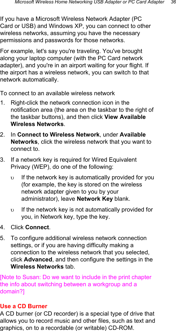 Microsoft Wireless Home Networking USB Adapter or PC Card Adapter     36  If you have a Microsoft Wireless Network Adapter (PC Card or USB) and Windows XP, you can connect to other wireless networks, assuming you have the necessary permissions and passwords for those networks. For example, let&apos;s say you&apos;re traveling. You&apos;ve brought along your laptop computer (with the PC Card network adapter), and you&apos;re in an airport waiting for your flight. If the airport has a wireless network, you can switch to that network automatically. To connect to an available wireless network 1.  Right-click the network connection icon in the notification area (the area on the taskbar to the right of the taskbar buttons), and then click View Available Wireless Networks.  2. In Connect to Wireless Network, under Available Networks, click the wireless network that you want to connect to.  3.  If a network key is required for Wired Equivalent Privacy (WEP), do one of the following:  υ  If the network key is automatically provided for you (for example, the key is stored on the wireless network adapter given to you by your administrator), leave Network Key blank.  υ  If the network key is not automatically provided for you, in Network key, type the key.  4. Click Connect.  5.  To configure additional wireless network connection settings, or if you are having difficulty making a connection to the wireless network that you selected, click Advanced, and then configure the settings in the Wireless Networks tab.  [Note to Susan: Do we want to include in the print chapter the info about switching between a workgroup and a domain?] Use a CD Burner A CD burner (or CD recorder) is a special type of drive that allows you to record music and other files, such as text and graphics, on to a recordable (or writable) CD-ROM. 