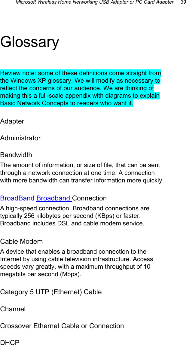 Microsoft Wireless Home Networking USB Adapter or PC Card Adapter     39 Glossary Review note: some of these definitions come straight from the Windows XP glossary. We will modify as necessary to reflect the concerns of our audience. We are thinking of making this a full-scale appendix with diagrams to explain Basic Network Concepts to readers who want it.  Adapter Administrator Bandwidth The amount of information, or size of file, that can be sent through a network connection at one time. A connection with more bandwidth can transfer information more quickly. BroadBand Broadband Connection A high-speed connection. Broadband connections are typically 256 kilobytes per second (KBps) or faster. Broadband includes DSL and cable modem service. Cable Modem A device that enables a broadband connection to the Internet by using cable television infrastructure. Access speeds vary greatly, with a maximum throughput of 10 megabits per second (Mbps). Category 5 UTP (Ethernet) Cable Channel Crossover Ethernet Cable or Connection DHCP 