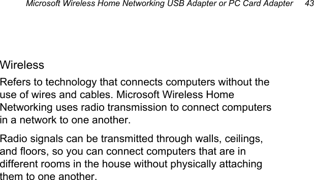 Microsoft Wireless Home Networking USB Adapter or PC Card Adapter     43  Wireless Refers to technology that connects computers without the use of wires and cables. Microsoft Wireless Home Networking uses radio transmission to connect computers in a network to one another. Radio signals can be transmitted through walls, ceilings, and floors, so you can connect computers that are in different rooms in the house without physically attaching them to one another. 