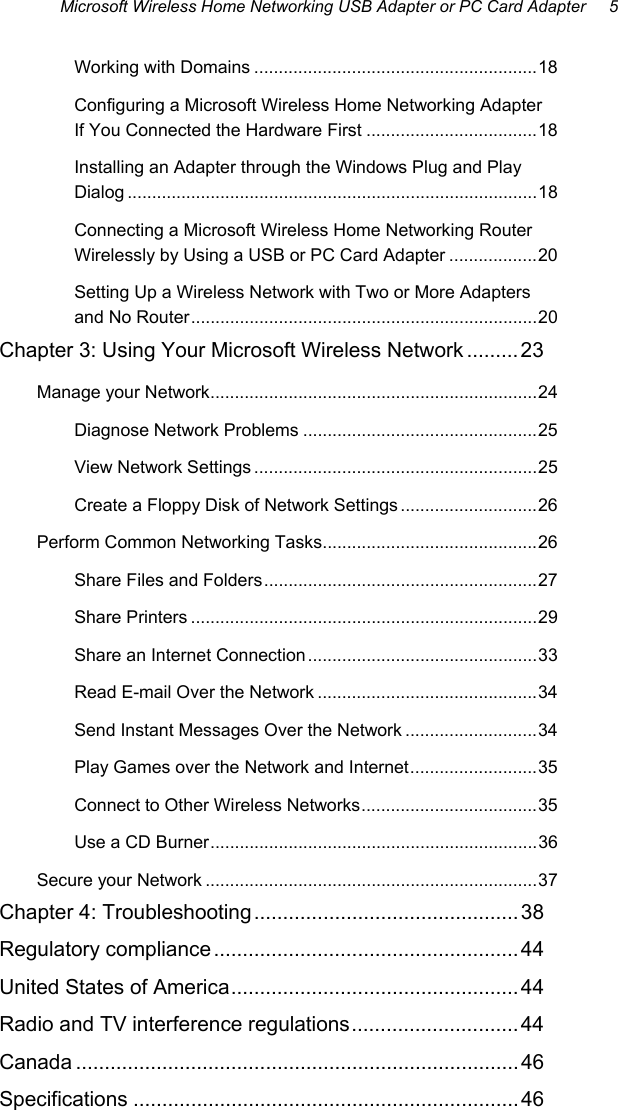 Microsoft Wireless Home Networking USB Adapter or PC Card Adapter     5 Working with Domains ..........................................................18 Configuring a Microsoft Wireless Home Networking Adapter If You Connected the Hardware First ...................................18 Installing an Adapter through the Windows Plug and Play Dialog ....................................................................................18 Connecting a Microsoft Wireless Home Networking Router Wirelessly by Using a USB or PC Card Adapter ..................20 Setting Up a Wireless Network with Two or More Adapters and No Router.......................................................................20 Chapter 3: Using Your Microsoft Wireless Network .........23 Manage your Network...................................................................24 Diagnose Network Problems ................................................25 View Network Settings ..........................................................25 Create a Floppy Disk of Network Settings ............................26 Perform Common Networking Tasks............................................26 Share Files and Folders........................................................27 Share Printers .......................................................................29 Share an Internet Connection...............................................33 Read E-mail Over the Network .............................................34 Send Instant Messages Over the Network ...........................34 Play Games over the Network and Internet..........................35 Connect to Other Wireless Networks....................................35 Use a CD Burner...................................................................36 Secure your Network ....................................................................37 Chapter 4: Troubleshooting..............................................38 Regulatory compliance ..................................................... 44 United States of America.................................................. 44 Radio and TV interference regulations............................. 44 Canada .............................................................................46 Specifications ...................................................................46  