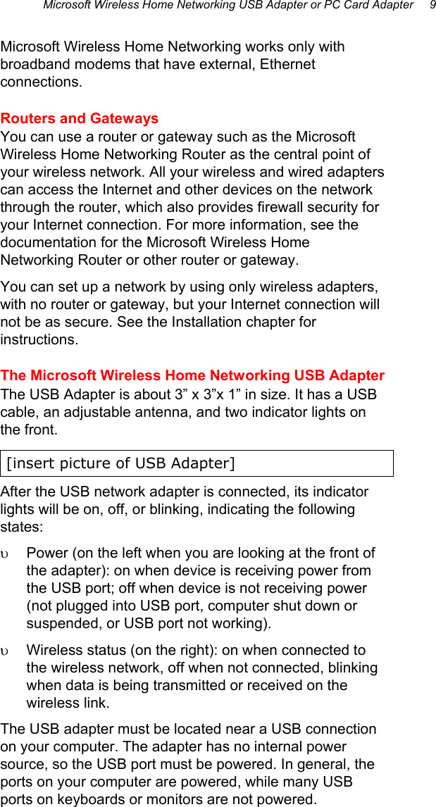 Microsoft Wireless Home Networking USB Adapter or PC Card Adapter     9 Microsoft Wireless Home Networking works only with broadband modems that have external, Ethernet connections.  Routers and Gateways You can use a router or gateway such as the Microsoft Wireless Home Networking Router as the central point of your wireless network. All your wireless and wired adapters can access the Internet and other devices on the network through the router, which also provides firewall security for your Internet connection. For more information, see the documentation for the Microsoft Wireless Home Networking Router or other router or gateway. You can set up a network by using only wireless adapters, with no router or gateway, but your Internet connection will not be as secure. See the Installation chapter for instructions. The Microsoft Wireless Home Networking USB Adapter The USB Adapter is about 3” x 3”x 1” in size. It has a USB cable, an adjustable antenna, and two indicator lights on the front. [insert picture of USB Adapter] After the USB network adapter is connected, its indicator lights will be on, off, or blinking, indicating the following states: υ  Power (on the left when you are looking at the front of the adapter): on when device is receiving power from the USB port; off when device is not receiving power (not plugged into USB port, computer shut down or suspended, or USB port not working). υ  Wireless status (on the right): on when connected to the wireless network, off when not connected, blinking when data is being transmitted or received on the wireless link. The USB adapter must be located near a USB connection on your computer. The adapter has no internal power source, so the USB port must be powered. In general, the ports on your computer are powered, while many USB ports on keyboards or monitors are not powered.  