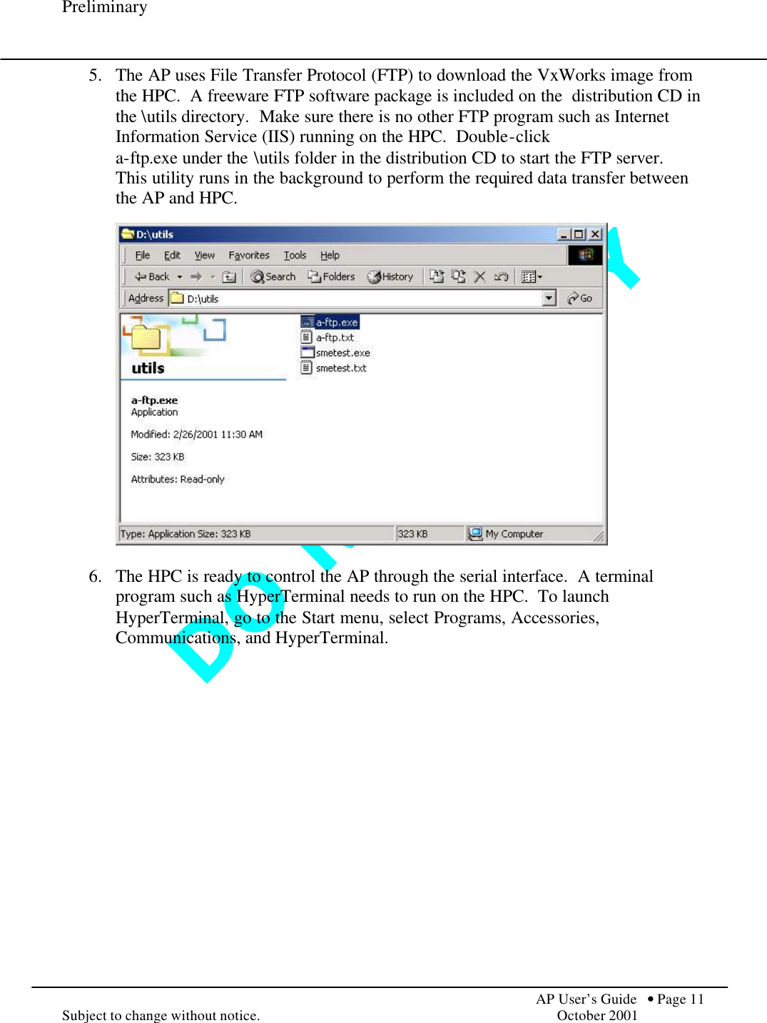 D O   N O T   C O P Y  Preliminary            AP User’s Guide  • Page 11 Subject to change without notice.    October 2001 5.  The AP uses File Transfer Protocol (FTP) to download the VxWorks image from the HPC.  A freeware FTP software package is included on the  distribution CD in the \utils directory.  Make sure there is no other FTP program such as Internet Information Service (IIS) running on the HPC.  Double-click  a-ftp.exe under the \utils folder in the distribution CD to start the FTP server.  This utility runs in the background to perform the required data transfer between the AP and HPC.      6.  The HPC is ready to control the AP through the serial interface.  A terminal program such as HyperTerminal needs to run on the HPC.  To launch HyperTerminal, go to the Start menu, select Programs, Accessories, Communications, and HyperTerminal.  