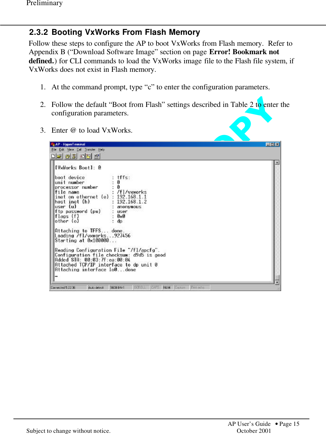 D O   N O T   C O P Y  Preliminary            AP User’s Guide  • Page 15 Subject to change without notice.    October 2001 2.3.2 Booting VxWorks From Flash Memory Follow these steps to configure the AP to boot VxWorks from Flash memory.  Refer to Appendix B (“Download Software Image” section on page Error! Bookmark not defined.) for CLI commands to load the VxWorks image file to the Flash file system, if VxWorks does not exist in Flash memory.  1.  At the command prompt, type “c” to enter the configuration parameters.  2.  Follow the default “Boot from Flash” settings described in Table 2 to enter the configuration parameters.  3.  Enter @ to load VxWorks.   