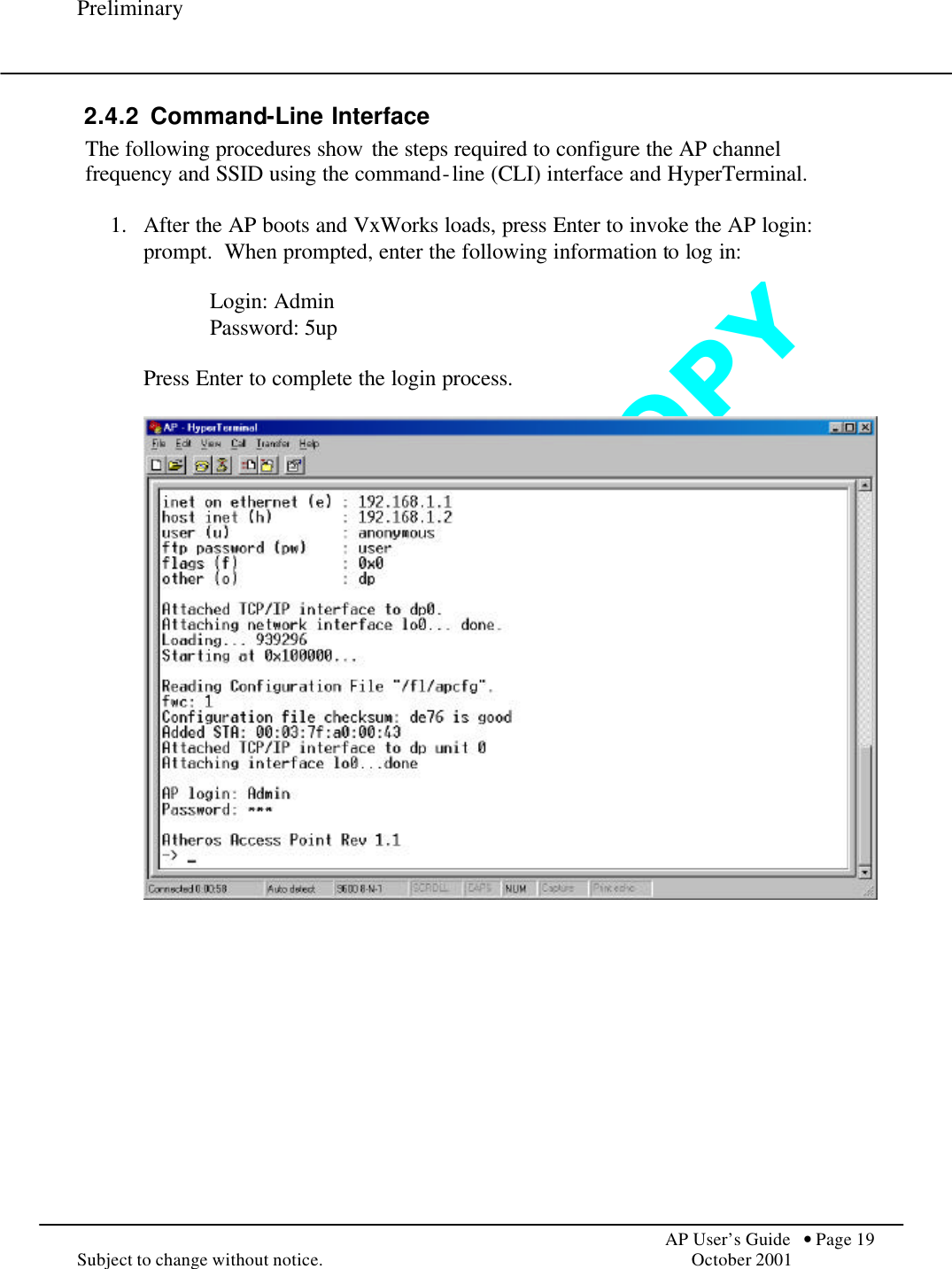 D O   N O T   C O P Y  Preliminary            AP User’s Guide  • Page 19 Subject to change without notice.    October 2001 2.4.2 Command-Line Interface The following procedures show the steps required to configure the AP channel frequency and SSID using the command-line (CLI) interface and HyperTerminal.  1.  After the AP boots and VxWorks loads, press Enter to invoke the AP login: prompt.  When prompted, enter the following information to log in:  Login: Admin Password: 5up  Press Enter to complete the login process.         