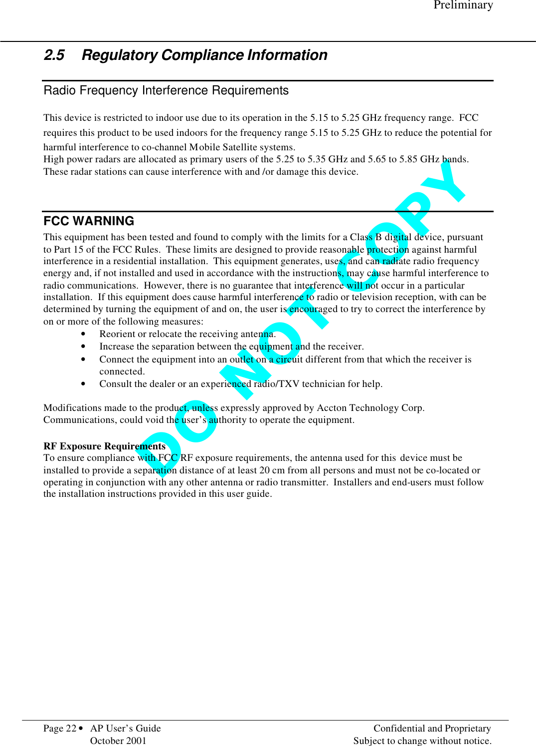 D O   N O T   C O P Y      Preliminary  Page 22 • AP User’s Guide    Confidential and Proprietary   October 2001    Subject to change without notice. 2.5 Regulatory Compliance Information Radio Frequency Interference Requirements This device is restricted to indoor use due to its operation in the 5.15 to 5.25 GHz frequency range.  FCC requires this product to be used indoors for the frequency range 5.15 to 5.25 GHz to reduce the potential for harmful interference to co-channel Mobile Satellite systems. High power radars are allocated as primary users of the 5.25 to 5.35 GHz and 5.65 to 5.85 GHz bands.  These radar stations can cause interference with and /or damage this device.    FCC WARNING This equipment has been tested and found to comply with the limits for a Class B digital device, pursuant to Part 15 of the FCC Rules.  These limits are designed to provide reasonable protection against harmful interference in a residential installation.  This equipment generates, uses, and can radiate radio frequency energy and, if not installed and used in accordance with the instructions, may cause harmful interference to radio communications.  However, there is no guarantee that interference will not occur in a particular installation.  If this equipment does cause harmful interference to radio or television reception, with can be determined by turning the equipment of and on, the user is encouraged to try to correct the interference by on or more of the following measures: • Reorient or relocate the receiving antenna. • Increase the separation between the equipment and the receiver. • Connect the equipment into an outlet on a circuit different from that which the receiver is connected. • Consult the dealer or an experienced radio/TXV technician for help.  Modifications made to the product, unless expressly approved by Accton Technology Corp. Communications, could void the user’s authority to operate the equipment.  RF Exposure Requirements To ensure compliance with FCC RF exposure requirements, the antenna used for this  device must be installed to provide a separation distance of at least 20 cm from all persons and must not be co-located or operating in conjunction with any other antenna or radio transmitter.  Installers and end-users must follow the installation instructions provided in this user guide. 