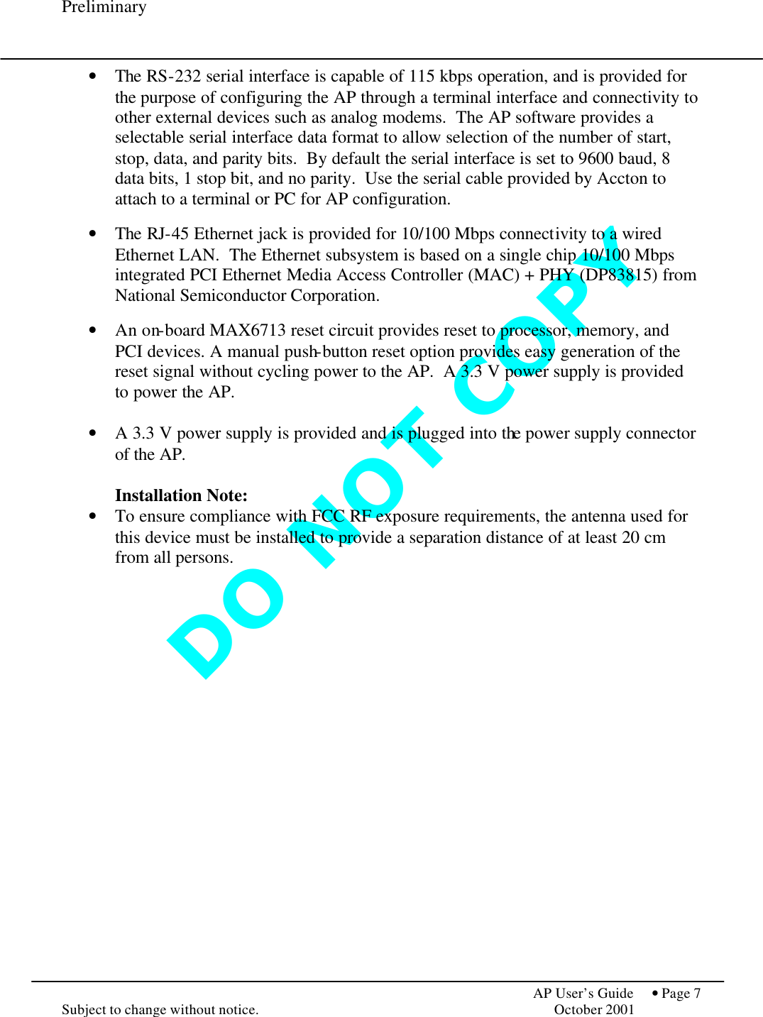 D O   N O T   C O P Y  Preliminary            AP User’s Guide  • Page 7 Subject to change without notice.    October 2001 • The RS-232 serial interface is capable of 115 kbps operation, and is provided for the purpose of configuring the AP through a terminal interface and connectivity to other external devices such as analog modems.  The AP software provides a selectable serial interface data format to allow selection of the number of start, stop, data, and parity bits.  By default the serial interface is set to 9600 baud, 8 data bits, 1 stop bit, and no parity.  Use the serial cable provided by Accton to attach to a terminal or PC for AP configuration.  • The RJ-45 Ethernet jack is provided for 10/100 Mbps connectivity to a wired Ethernet LAN.  The Ethernet subsystem is based on a single chip 10/100 Mbps integrated PCI Ethernet Media Access Controller (MAC) + PHY (DP83815) from National Semiconductor Corporation.  • An on-board MAX6713 reset circuit provides reset to processor, memory, and PCI devices. A manual push-button reset option provides easy generation of the reset signal without cycling power to the AP.  A 3.3 V power supply is provided to power the AP.  • A 3.3 V power supply is provided and is plugged into the power supply connector of the AP.   Installation Note: • To ensure compliance with FCC RF exposure requirements, the antenna used for this device must be installed to provide a separation distance of at least 20 cm from all persons.