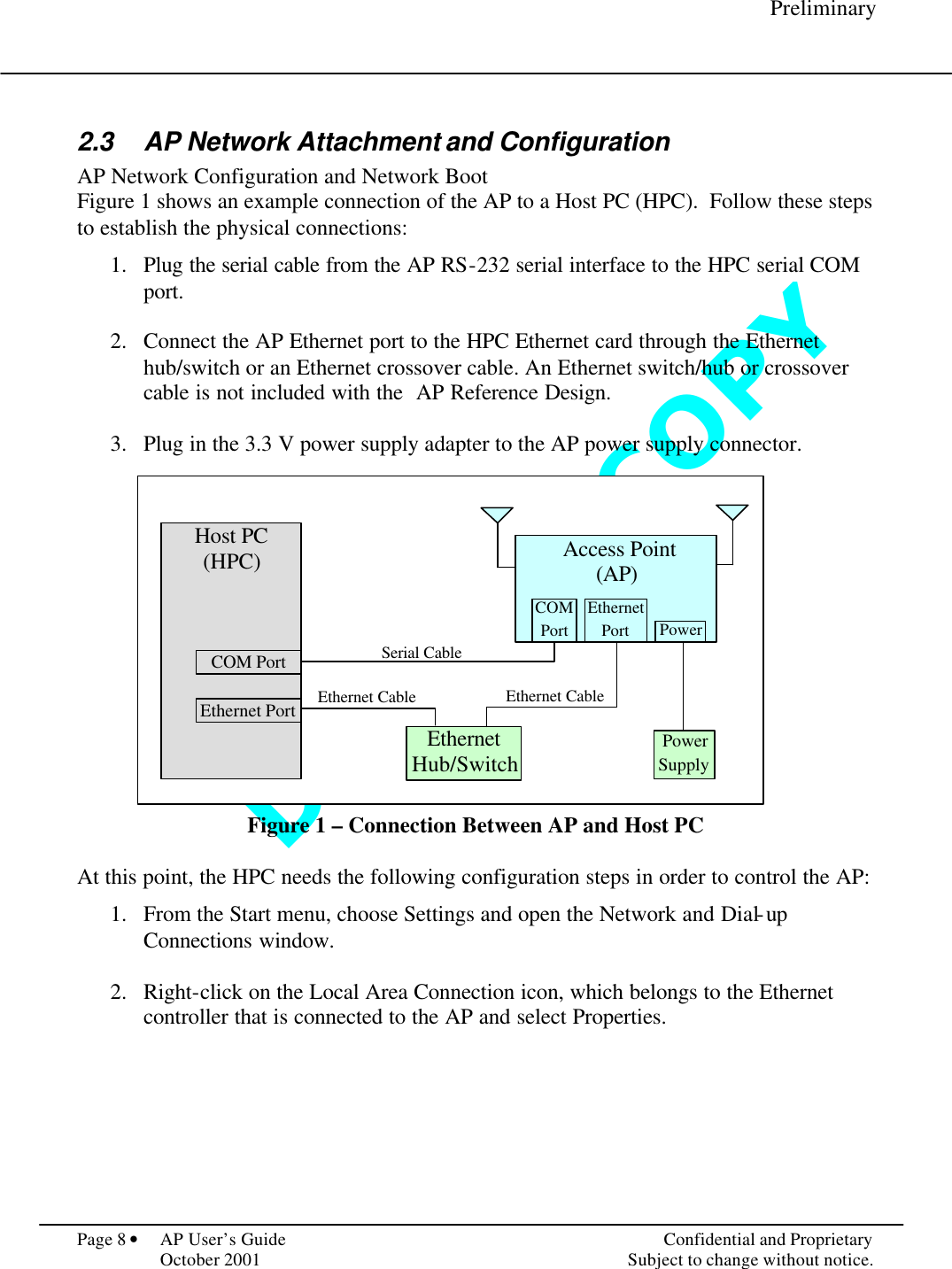 D O   N O T   C O P Y      Preliminary  Page 8 • AP User’s Guide    Confidential and Proprietary   October 2001    Subject to change without notice.  2.3 AP Network Attachment and Configuration AP Network Configuration and Network Boot Figure 1 shows an example connection of the AP to a Host PC (HPC).  Follow these steps to establish the physical connections:  1.  Plug the serial cable from the AP RS-232 serial interface to the HPC serial COM port.  2.  Connect the AP Ethernet port to the HPC Ethernet card through the Ethernet hub/switch or an Ethernet crossover cable. An Ethernet switch/hub or crossover cable is not included with the  AP Reference Design.  3.  Plug in the 3.3 V power supply adapter to the AP power supply connector.                Figure 1 – Connection Between AP and Host PC  At this point, the HPC needs the following configuration steps in order to control the AP:    1.  From the Start menu, choose Settings and open the Network and Dial-up Connections window.  2.  Right-click on the Local Area Connection icon, which belongs to the Ethernet controller that is connected to the AP and select Properties.  Host PC (HPC)  Ethernet Port Serial Cable Ethernet Cable  Access Point (AP)  Ethernet Hub/Switch COM Port COM Port Ethernet Port Power Power Supply Ethernet Cable 