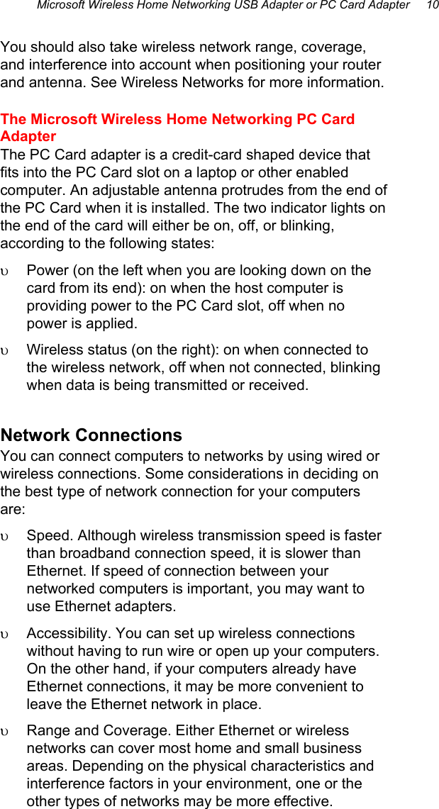 Microsoft Wireless Home Networking USB Adapter or PC Card Adapter     10  You should also take wireless network range, coverage, and interference into account when positioning your router and antenna. See Wireless Networks for more information. The Microsoft Wireless Home Networking PC Card Adapter The PC Card adapter is a credit-card shaped device that fits into the PC Card slot on a laptop or other enabled computer. An adjustable antenna protrudes from the end of the PC Card when it is installed. The two indicator lights on the end of the card will either be on, off, or blinking, according to the following states: υ  Power (on the left when you are looking down on the card from its end): on when the host computer is providing power to the PC Card slot, off when no power is applied. υ  Wireless status (on the right): on when connected to the wireless network, off when not connected, blinking when data is being transmitted or received. Network Connections You can connect computers to networks by using wired or wireless connections. Some considerations in deciding on the best type of network connection for your computers are: υ  Speed. Although wireless transmission speed is faster than broadband connection speed, it is slower than Ethernet. If speed of connection between your networked computers is important, you may want to use Ethernet adapters. υ  Accessibility. You can set up wireless connections without having to run wire or open up your computers. On the other hand, if your computers already have Ethernet connections, it may be more convenient to leave the Ethernet network in place. υ  Range and Coverage. Either Ethernet or wireless networks can cover most home and small business areas. Depending on the physical characteristics and interference factors in your environment, one or the other types of networks may be more effective.  