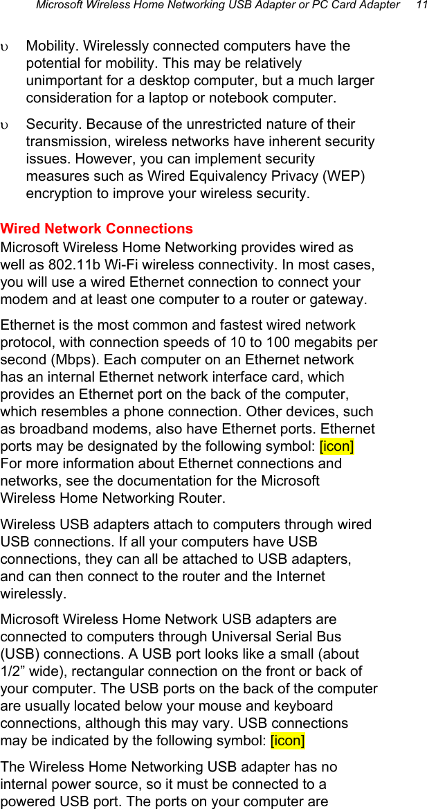 Microsoft Wireless Home Networking USB Adapter or PC Card Adapter     11 υ  Mobility. Wirelessly connected computers have the potential for mobility. This may be relatively unimportant for a desktop computer, but a much larger consideration for a laptop or notebook computer. υ  Security. Because of the unrestricted nature of their transmission, wireless networks have inherent security issues. However, you can implement security measures such as Wired Equivalency Privacy (WEP) encryption to improve your wireless security.  Wired Network Connections Microsoft Wireless Home Networking provides wired as well as 802.11b Wi-Fi wireless connectivity. In most cases, you will use a wired Ethernet connection to connect your modem and at least one computer to a router or gateway.  Ethernet is the most common and fastest wired network protocol, with connection speeds of 10 to 100 megabits per second (Mbps). Each computer on an Ethernet network has an internal Ethernet network interface card, which provides an Ethernet port on the back of the computer, which resembles a phone connection. Other devices, such as broadband modems, also have Ethernet ports. Ethernet ports may be designated by the following symbol: [icon] For more information about Ethernet connections and networks, see the documentation for the Microsoft Wireless Home Networking Router. Wireless USB adapters attach to computers through wired USB connections. If all your computers have USB connections, they can all be attached to USB adapters, and can then connect to the router and the Internet wirelessly.  Microsoft Wireless Home Network USB adapters are connected to computers through Universal Serial Bus (USB) connections. A USB port looks like a small (about 1/2” wide), rectangular connection on the front or back of your computer. The USB ports on the back of the computer are usually located below your mouse and keyboard connections, although this may vary. USB connections may be indicated by the following symbol: [icon] The Wireless Home Networking USB adapter has no internal power source, so it must be connected to a powered USB port. The ports on your computer are 