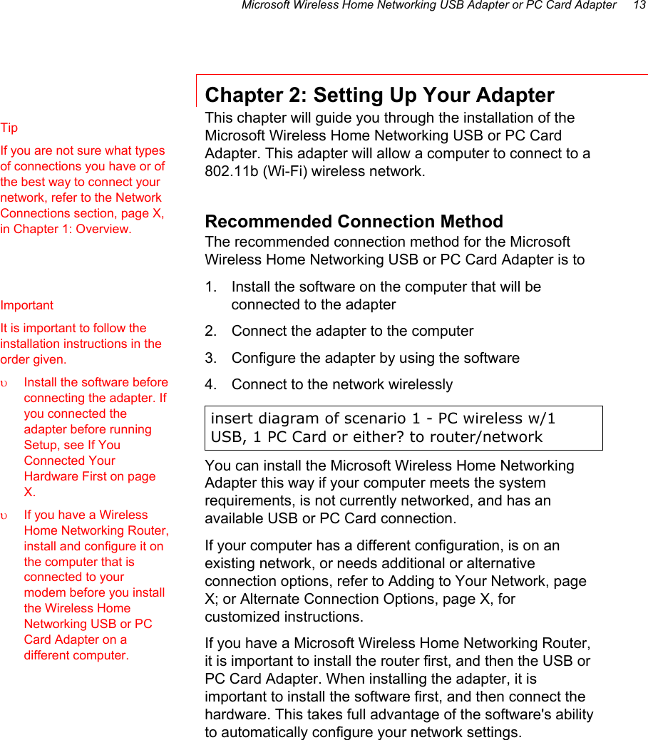 Microsoft Wireless Home Networking USB Adapter or PC Card Adapter     13 Chapter 2: Setting Up Your Adapter This chapter will guide you through the installation of the Microsoft Wireless Home Networking USB or PC Card Adapter. This adapter will allow a computer to connect to a 802.11b (Wi-Fi) wireless network.  Recommended Connection Method The recommended connection method for the Microsoft Wireless Home Networking USB or PC Card Adapter is to  1.  Install the software on the computer that will be connected to the adapter 2.  Connect the adapter to the computer 3.  Configure the adapter by using the software 4.  Connect to the network wirelessly  insert diagram of scenario 1 - PC wireless w/1 USB, 1 PC Card or either? to router/network You can install the Microsoft Wireless Home Networking Adapter this way if your computer meets the system requirements, is not currently networked, and has an available USB or PC Card connection. If your computer has a different configuration, is on an existing network, or needs additional or alternative connection options, refer to Adding to Your Network, page X; or Alternate Connection Options, page X, for customized instructions.  If you have a Microsoft Wireless Home Networking Router, it is important to install the router first, and then the USB or PC Card Adapter. When installing the adapter, it is important to install the software first, and then connect the hardware. This takes full advantage of the software&apos;s ability to automatically configure your network settings. Tip If you are not sure what types of connections you have or of the best way to connect your network, refer to the Network Connections section, page X, in Chapter 1: Overview.  Important It is important to follow the installation instructions in the order given. υ  Install the software before connecting the adapter. If you connected the adapter before running Setup, see If You Connected Your Hardware First on page X. υ  If you have a Wireless Home Networking Router, install and configure it on the computer that is connected to your modem before you install the Wireless Home Networking USB or PC Card Adapter on a different computer. 
