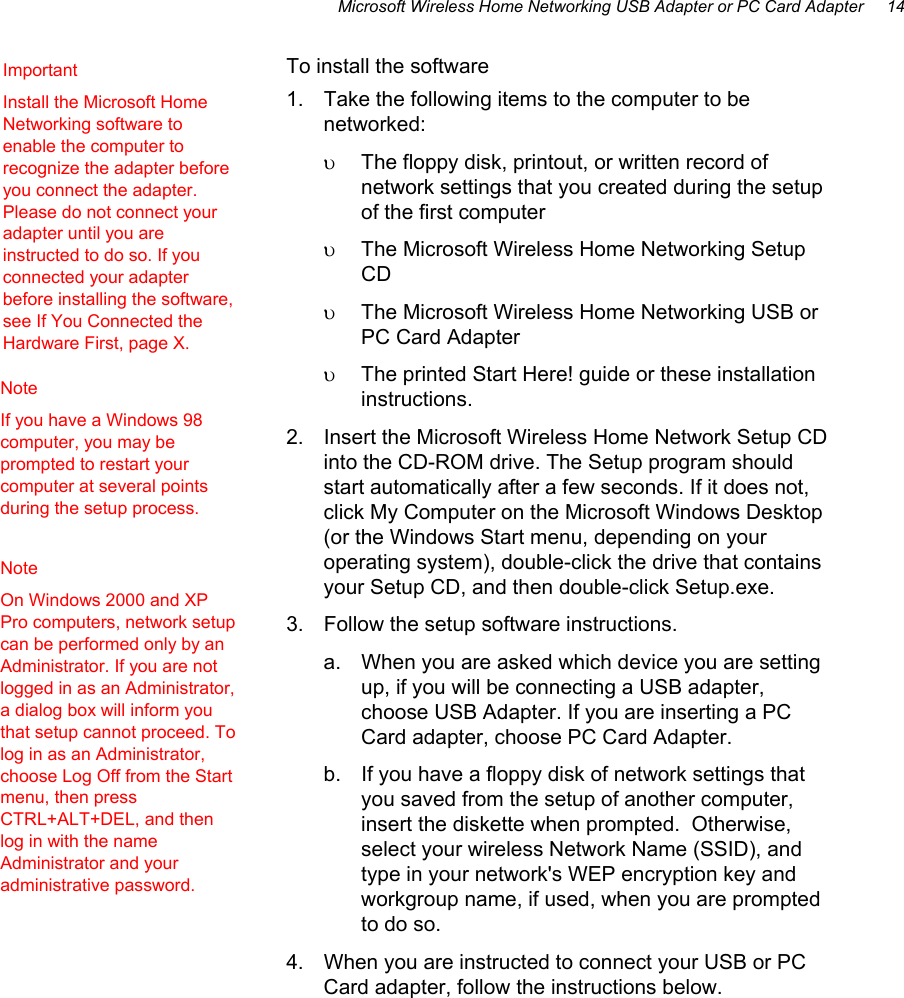Microsoft Wireless Home Networking USB Adapter or PC Card Adapter     14  To install the software 1.  Take the following items to the computer to be networked: υ  The floppy disk, printout, or written record of network settings that you created during the setup of the first computer υ  The Microsoft Wireless Home Networking Setup CD υ  The Microsoft Wireless Home Networking USB or PC Card Adapter υ  The printed Start Here! guide or these installation instructions. 2.  Insert the Microsoft Wireless Home Network Setup CD into the CD-ROM drive. The Setup program should start automatically after a few seconds. If it does not, click My Computer on the Microsoft Windows Desktop (or the Windows Start menu, depending on your operating system), double-click the drive that contains your Setup CD, and then double-click Setup.exe. 3.  Follow the setup software instructions. a.  When you are asked which device you are setting up, if you will be connecting a USB adapter, choose USB Adapter. If you are inserting a PC Card adapter, choose PC Card Adapter. b.  If you have a floppy disk of network settings that you saved from the setup of another computer, insert the diskette when prompted.  Otherwise, select your wireless Network Name (SSID), and type in your network&apos;s WEP encryption key and workgroup name, if used, when you are prompted to do so.  4.  When you are instructed to connect your USB or PC Card adapter, follow the instructions below. Important    Install the Microsoft Home Networking software to enable the computer to recognize the adapter before you connect the adapter. Please do not connect your adapter until you are instructed to do so. If you connected your adapter before installing the software, see If You Connected the Hardware First, page X. Note If you have a Windows 98 computer, you may be prompted to restart your computer at several points during the setup process. Note    On Windows 2000 and XP Pro computers, network setup can be performed only by an Administrator. If you are not logged in as an Administrator, a dialog box will inform you that setup cannot proceed. To log in as an Administrator, choose Log Off from the Start menu, then press CTRL+ALT+DEL, and then log in with the name Administrator and your administrative password. 