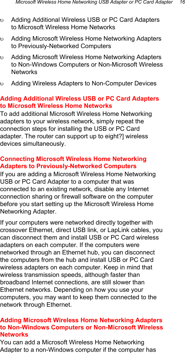 Microsoft Wireless Home Networking USB Adapter or PC Card Adapter     16  υ  Adding Additional Wireless USB or PC Card Adapters to Microsoft Wireless Home Networks  υ  Adding Microsoft Wireless Home Networking Adapters to Previously-Networked Computers  υ  Adding Microsoft Wireless Home Networking Adapters to Non-Windows Computers or Non-Microsoft Wireless Networks υ  Adding Wireless Adapters to Non-Computer Devices Adding Additional Wireless USB or PC Card Adapters to Microsoft Wireless Home Networks  To add additional Microsoft Wireless Home Networking adapters to your wireless network, simply repeat the connection steps for installing the USB or PC Card adapter. The router can support up to eight?] wireless devices simultaneously.  Connecting Microsoft Wireless Home Networking Adapters to Previously-Networked Computers  If you are adding a Microsoft Wireless Home Networking USB or PC Card Adapter to a computer that was connected to an existing network, disable any Internet connection sharing or firewall software on the computer before you start setting up the Microsoft Wireless Home Networking Adapter. If your computers were networked directly together with crossover Ethernet, direct USB link, or LapLink cables, you can disconnect them and install USB or PC Card wireless adapters on each computer. If the computers were networked through an Ethernet hub, you can disconnect the computers from the hub and install USB or PC Card wireless adapters on each computer. Keep in mind that wireless transmission speeds, although faster than broadband Internet connections, are still slower than Ethernet networks. Depending on how you use your computers, you may want to keep them connected to the network through Ethernet.  Adding Microsoft Wireless Home Networking Adapters to Non-Windows Computers or Non-Microsoft Wireless Networks You can add a Microsoft Wireless Home Networking Adapter to a non-Windows computer if the computer has 