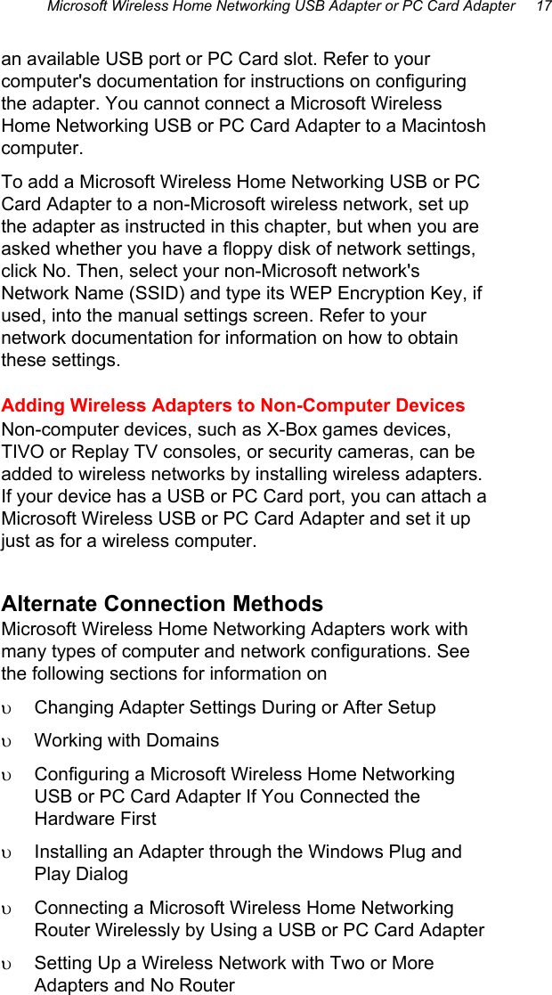 Microsoft Wireless Home Networking USB Adapter or PC Card Adapter     17 an available USB port or PC Card slot. Refer to your computer&apos;s documentation for instructions on configuring the adapter. You cannot connect a Microsoft Wireless Home Networking USB or PC Card Adapter to a Macintosh computer. To add a Microsoft Wireless Home Networking USB or PC Card Adapter to a non-Microsoft wireless network, set up the adapter as instructed in this chapter, but when you are asked whether you have a floppy disk of network settings, click No. Then, select your non-Microsoft network&apos;s Network Name (SSID) and type its WEP Encryption Key, if used, into the manual settings screen. Refer to your network documentation for information on how to obtain these settings. Adding Wireless Adapters to Non-Computer Devices  Non-computer devices, such as X-Box games devices, TIVO or Replay TV consoles, or security cameras, can be added to wireless networks by installing wireless adapters. If your device has a USB or PC Card port, you can attach a Microsoft Wireless USB or PC Card Adapter and set it up just as for a wireless computer. Alternate Connection Methods Microsoft Wireless Home Networking Adapters work with many types of computer and network configurations. See the following sections for information on υ  Changing Adapter Settings During or After Setup  υ  Working with Domains υ  Configuring a Microsoft Wireless Home Networking USB or PC Card Adapter If You Connected the Hardware First υ  Installing an Adapter through the Windows Plug and Play Dialog υ  Connecting a Microsoft Wireless Home Networking Router Wirelessly by Using a USB or PC Card Adapter υ  Setting Up a Wireless Network with Two or More Adapters and No Router 