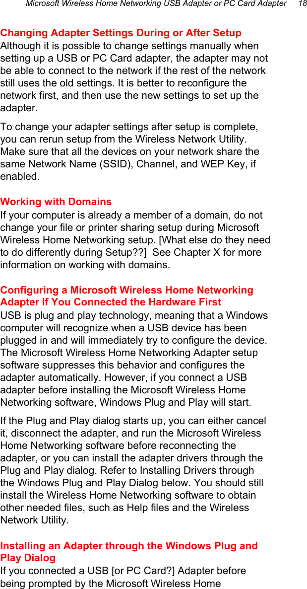 Microsoft Wireless Home Networking USB Adapter or PC Card Adapter     18  Changing Adapter Settings During or After Setup  Although it is possible to change settings manually when setting up a USB or PC Card adapter, the adapter may not be able to connect to the network if the rest of the network still uses the old settings. It is better to reconfigure the network first, and then use the new settings to set up the adapter.  To change your adapter settings after setup is complete, you can rerun setup from the Wireless Network Utility. Make sure that all the devices on your network share the same Network Name (SSID), Channel, and WEP Key, if enabled.  Working with Domains If your computer is already a member of a domain, do not change your file or printer sharing setup during Microsoft Wireless Home Networking setup. [What else do they need to do differently during Setup??]  See Chapter X for more information on working with domains. Configuring a Microsoft Wireless Home Networking Adapter If You Connected the Hardware First USB is plug and play technology, meaning that a Windows computer will recognize when a USB device has been plugged in and will immediately try to configure the device. The Microsoft Wireless Home Networking Adapter setup software suppresses this behavior and configures the adapter automatically. However, if you connect a USB adapter before installing the Microsoft Wireless Home Networking software, Windows Plug and Play will start. If the Plug and Play dialog starts up, you can either cancel it, disconnect the adapter, and run the Microsoft Wireless Home Networking software before reconnecting the adapter, or you can install the adapter drivers through the Plug and Play dialog. Refer to Installing Drivers through the Windows Plug and Play Dialog below. You should still install the Wireless Home Networking software to obtain other needed files, such as Help files and the Wireless Network Utility.  Installing an Adapter through the Windows Plug and Play Dialog If you connected a USB [or PC Card?] Adapter before being prompted by the Microsoft Wireless Home 