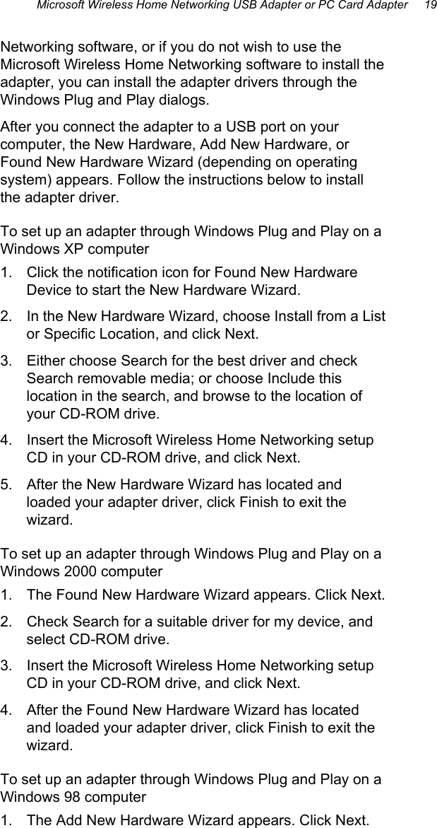 Microsoft Wireless Home Networking USB Adapter or PC Card Adapter     19 Networking software, or if you do not wish to use the Microsoft Wireless Home Networking software to install the adapter, you can install the adapter drivers through the Windows Plug and Play dialogs.  After you connect the adapter to a USB port on your computer, the New Hardware, Add New Hardware, or Found New Hardware Wizard (depending on operating system) appears. Follow the instructions below to install the adapter driver. To set up an adapter through Windows Plug and Play on a Windows XP computer 1.  Click the notification icon for Found New Hardware Device to start the New Hardware Wizard.  2.  In the New Hardware Wizard, choose Install from a List or Specific Location, and click Next. 3.  Either choose Search for the best driver and check Search removable media; or choose Include this location in the search, and browse to the location of your CD-ROM drive. 4.  Insert the Microsoft Wireless Home Networking setup CD in your CD-ROM drive, and click Next. 5.  After the New Hardware Wizard has located and loaded your adapter driver, click Finish to exit the wizard. To set up an adapter through Windows Plug and Play on a Windows 2000 computer 1.  The Found New Hardware Wizard appears. Click Next. 2.  Check Search for a suitable driver for my device, and select CD-ROM drive. 3.  Insert the Microsoft Wireless Home Networking setup CD in your CD-ROM drive, and click Next. 4.  After the Found New Hardware Wizard has located and loaded your adapter driver, click Finish to exit the wizard. To set up an adapter through Windows Plug and Play on a Windows 98 computer 1.  The Add New Hardware Wizard appears. Click Next. 