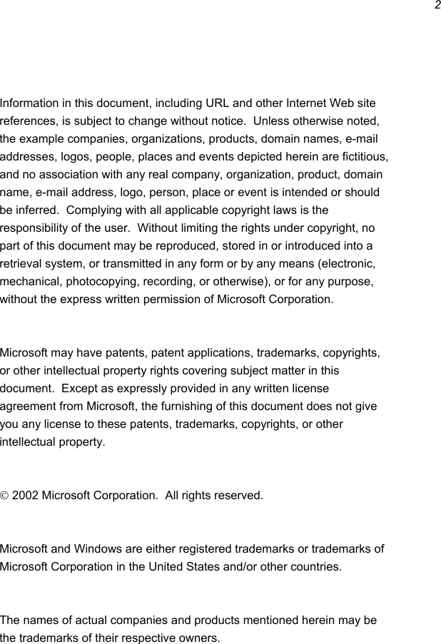 2    Information in this document, including URL and other Internet Web site references, is subject to change without notice.  Unless otherwise noted, the example companies, organizations, products, domain names, e-mail addresses, logos, people, places and events depicted herein are fictitious, and no association with any real company, organization, product, domain name, e-mail address, logo, person, place or event is intended or should be inferred.  Complying with all applicable copyright laws is the responsibility of the user.  Without limiting the rights under copyright, no part of this document may be reproduced, stored in or introduced into a retrieval system, or transmitted in any form or by any means (electronic, mechanical, photocopying, recording, or otherwise), or for any purpose, without the express written permission of Microsoft Corporation.   Microsoft may have patents, patent applications, trademarks, copyrights, or other intellectual property rights covering subject matter in this document.  Except as expressly provided in any written license agreement from Microsoft, the furnishing of this document does not give you any license to these patents, trademarks, copyrights, or other intellectual property.   2002 Microsoft Corporation.  All rights reserved.  Microsoft and Windows are either registered trademarks or trademarks of Microsoft Corporation in the United States and/or other countries.  The names of actual companies and products mentioned herein may be the trademarks of their respective owners.   