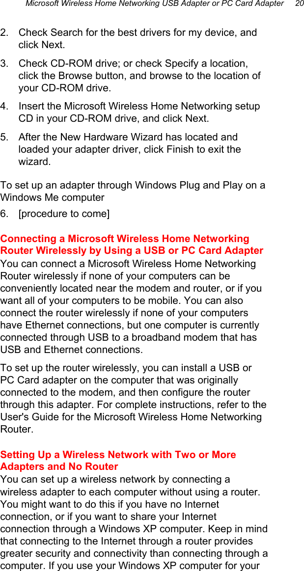 Microsoft Wireless Home Networking USB Adapter or PC Card Adapter     20  2.  Check Search for the best drivers for my device, and click Next. 3.  Check CD-ROM drive; or check Specify a location, click the Browse button, and browse to the location of your CD-ROM drive.  4.  Insert the Microsoft Wireless Home Networking setup CD in your CD-ROM drive, and click Next. 5.  After the New Hardware Wizard has located and loaded your adapter driver, click Finish to exit the wizard. To set up an adapter through Windows Plug and Play on a Windows Me computer 6.  [procedure to come] Connecting a Microsoft Wireless Home Networking Router Wirelessly by Using a USB or PC Card Adapter You can connect a Microsoft Wireless Home Networking Router wirelessly if none of your computers can be conveniently located near the modem and router, or if you want all of your computers to be mobile. You can also connect the router wirelessly if none of your computers have Ethernet connections, but one computer is currently connected through USB to a broadband modem that has USB and Ethernet connections. To set up the router wirelessly, you can install a USB or PC Card adapter on the computer that was originally connected to the modem, and then configure the router through this adapter. For complete instructions, refer to the User&apos;s Guide for the Microsoft Wireless Home Networking Router.  Setting Up a Wireless Network with Two or More Adapters and No Router You can set up a wireless network by connecting a wireless adapter to each computer without using a router. You might want to do this if you have no Internet connection, or if you want to share your Internet connection through a Windows XP computer. Keep in mind that connecting to the Internet through a router provides greater security and connectivity than connecting through a computer. If you use your Windows XP computer for your 