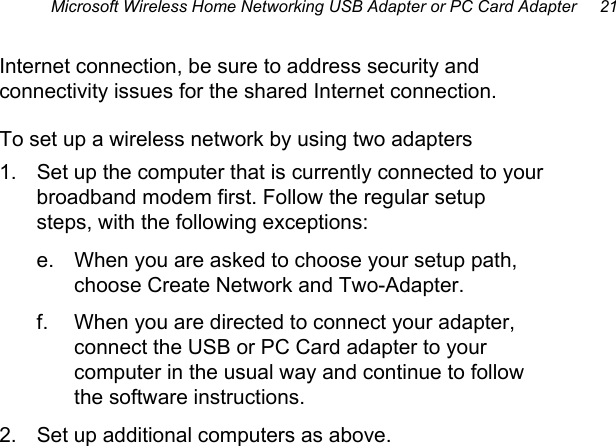 Microsoft Wireless Home Networking USB Adapter or PC Card Adapter     21 Internet connection, be sure to address security and connectivity issues for the shared Internet connection. To set up a wireless network by using two adapters 1.  Set up the computer that is currently connected to your broadband modem first. Follow the regular setup steps, with the following exceptions: e.  When you are asked to choose your setup path, choose Create Network and Two-Adapter. f.  When you are directed to connect your adapter, connect the USB or PC Card adapter to your computer in the usual way and continue to follow the software instructions. 2.  Set up additional computers as above.  