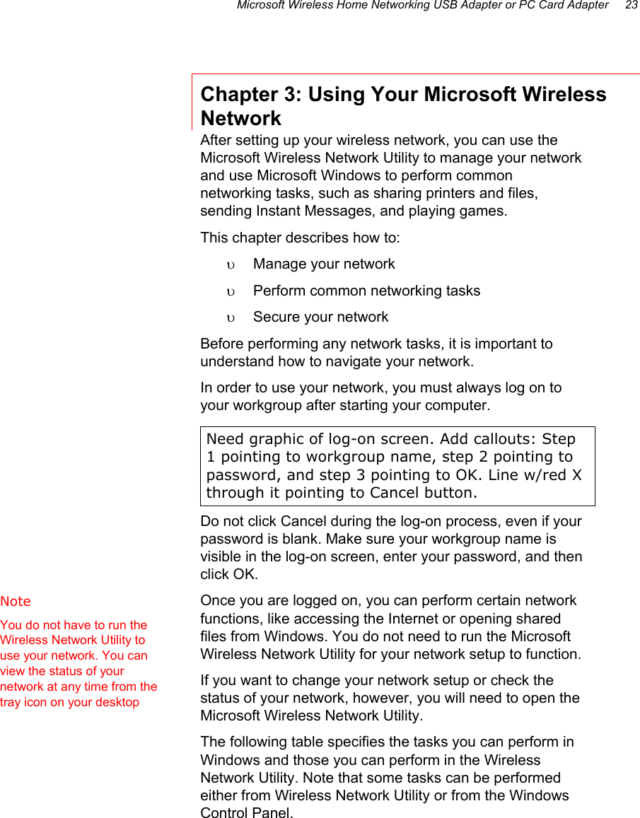 Microsoft Wireless Home Networking USB Adapter or PC Card Adapter     23 Chapter 3: Using Your Microsoft Wireless Network After setting up your wireless network, you can use the Microsoft Wireless Network Utility to manage your network and use Microsoft Windows to perform common networking tasks, such as sharing printers and files, sending Instant Messages, and playing games. This chapter describes how to: υ  Manage your network υ  Perform common networking tasks  υ  Secure your network Before performing any network tasks, it is important to understand how to navigate your network.  In order to use your network, you must always log on to your workgroup after starting your computer.  Need graphic of log-on screen. Add callouts: Step 1 pointing to workgroup name, step 2 pointing to password, and step 3 pointing to OK. Line w/red X through it pointing to Cancel button. Do not click Cancel during the log-on process, even if your password is blank. Make sure your workgroup name is visible in the log-on screen, enter your password, and then click OK.  Once you are logged on, you can perform certain network functions, like accessing the Internet or opening shared files from Windows. You do not need to run the Microsoft Wireless Network Utility for your network setup to function.   If you want to change your network setup or check the status of your network, however, you will need to open the Microsoft Wireless Network Utility.  The following table specifies the tasks you can perform in Windows and those you can perform in the Wireless Network Utility. Note that some tasks can be performed either from Wireless Network Utility or from the Windows Control Panel. Note   You do not have to run the Wireless Network Utility to use your network. You can view the status of your network at any time from the tray icon on your desktop 
