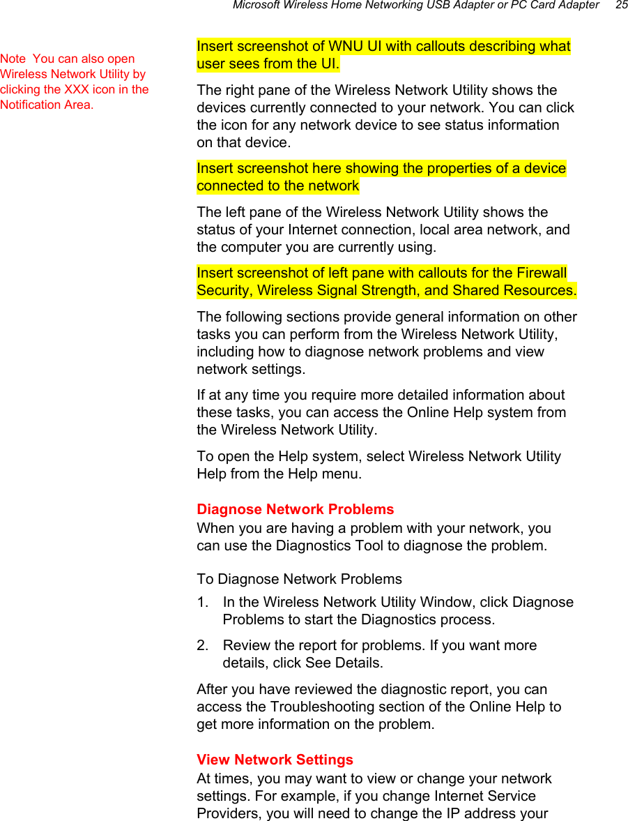 Microsoft Wireless Home Networking USB Adapter or PC Card Adapter     25 Insert screenshot of WNU UI with callouts describing what user sees from the UI.  The right pane of the Wireless Network Utility shows the devices currently connected to your network. You can click the icon for any network device to see status information on that device. Insert screenshot here showing the properties of a device connected to the network The left pane of the Wireless Network Utility shows the status of your Internet connection, local area network, and the computer you are currently using.  Insert screenshot of left pane with callouts for the Firewall Security, Wireless Signal Strength, and Shared Resources. The following sections provide general information on other tasks you can perform from the Wireless Network Utility, including how to diagnose network problems and view network settings.  If at any time you require more detailed information about these tasks, you can access the Online Help system from the Wireless Network Utility. To open the Help system, select Wireless Network Utility Help from the Help menu.  Diagnose Network Problems When you are having a problem with your network, you can use the Diagnostics Tool to diagnose the problem.  To Diagnose Network Problems 1.  In the Wireless Network Utility Window, click Diagnose Problems to start the Diagnostics process.  2.  Review the report for problems. If you want more details, click See Details.  After you have reviewed the diagnostic report, you can access the Troubleshooting section of the Online Help to get more information on the problem. View Network Settings At times, you may want to view or change your network settings. For example, if you change Internet Service Providers, you will need to change the IP address your Note  You can also open Wireless Network Utility by clicking the XXX icon in the Notification Area. 