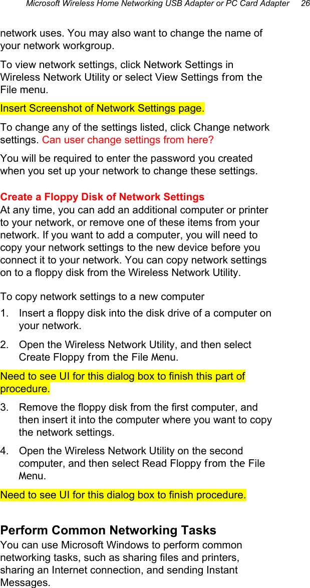 Microsoft Wireless Home Networking USB Adapter or PC Card Adapter     26  network uses. You may also want to change the name of your network workgroup.  To view network settings, click Network Settings in Wireless Network Utility or select View Settings from the File menu.  Insert Screenshot of Network Settings page. To change any of the settings listed, click Change network settings. Can user change settings from here? You will be required to enter the password you created when you set up your network to change these settings.  Create a Floppy Disk of Network Settings At any time, you can add an additional computer or printer to your network, or remove one of these items from your network. If you want to add a computer, you will need to copy your network settings to the new device before you connect it to your network. You can copy network settings on to a floppy disk from the Wireless Network Utility. To copy network settings to a new computer 1.  Insert a floppy disk into the disk drive of a computer on your network. 2.  Open the Wireless Network Utility, and then select Create Floppy from the File Menu. Need to see UI for this dialog box to finish this part of procedure. 3.  Remove the floppy disk from the first computer, and then insert it into the computer where you want to copy the network settings. 4.  Open the Wireless Network Utility on the second computer, and then select Read Floppy from the File Menu. Need to see UI for this dialog box to finish procedure. Perform Common Networking Tasks You can use Microsoft Windows to perform common networking tasks, such as sharing files and printers, sharing an Internet connection, and sending Instant Messages. 