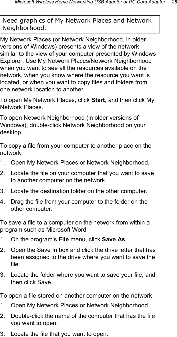 Microsoft Wireless Home Networking USB Adapter or PC Card Adapter     28  Need graphics of My Network Places and Network Neighborhood. My Network Places (or Network Neighborhood, in older versions of Windows) presents a view of the network similar to the view of your computer presented by Windows Explorer. Use My Network Places/Network Neighborhood when you want to see all the resources available on the network, when you know where the resource you want is located, or when you want to copy files and folders from one network location to another. To open My Network Places, click Start, and then click My Network Places. To open Network Neighborhood (in older versions of Windows), double-click Network Neighborhood on your desktop. To copy a file from your computer to another place on the network 1.  Open My Network Places or Network Neighborhood. 2.  Locate the file on your computer that you want to save to another computer on the network. 3.  Locate the destination folder on the other computer. 4.  Drag the file from your computer to the folder on the other computer. To save a file to a computer on the network from within a program such as Microsoft Word 1.  On the program’s File menu, click Save As. 2.  Open the Save In box and click the drive letter that has been assigned to the drive where you want to save the file. 3.  Locate the folder where you want to save your file, and then click Save. To open a file stored on another computer on the network 1.  Open My Network Places or Network Neighborhood. 2.  Double-click the name of the computer that has the file you want to open. 3.  Locate the file that you want to open. 