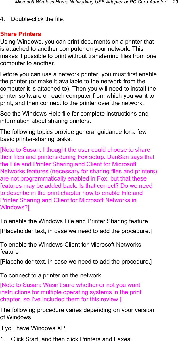 Microsoft Wireless Home Networking USB Adapter or PC Card Adapter     29 4.  Double-click the file. Share Printers Using Windows, you can print documents on a printer that is attached to another computer on your network. This makes it possible to print without transferring files from one computer to another. Before you can use a network printer, you must first enable the printer (or make it available to the network from the computer it is attached to). Then you will need to install the printer software on each computer from which you want to print, and then connect to the printer over the network.  See the Windows Help file for complete instructions and information about sharing printers. The following topics provide general guidance for a few basic printer-sharing tasks. [Note to Susan: I thought the user could choose to share their files and printers during Fox setup. DanSan says that the File and Printer Sharing and Client for Microsoft Networks features (necessary for sharing files and printers) are not programmatically enabled in Fox, but that these features may be added back. Is that correct? Do we need to describe in the print chapter how to enable File and Printer Sharing and Client for Microsoft Networks in Windows?] To enable the Windows File and Printer Sharing feature [Placeholder text, in case we need to add the procedure.] To enable the Windows Client for Microsoft Networks feature [Placeholder text, in case we need to add the procedure.] To connect to a printer on the network [Note to Susan: Wasn&apos;t sure whether or not you want instructions for multiple operating systems in the print chapter, so I&apos;ve included them for this review.] The following procedure varies depending on your version of Windows.  If you have Windows XP: 1.  Click Start, and then click Printers and Faxes. 