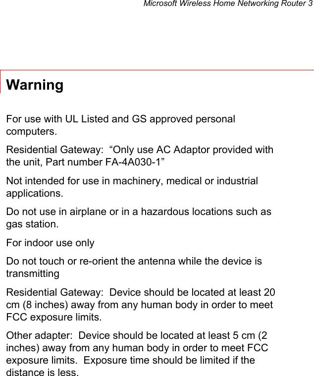 Microsoft Wireless Home Networking Router 3   Warning  For use with UL Listed and GS approved personal computers. Residential Gateway:  “Only use AC Adaptor provided with the unit, Part number FA-4A030-1” Not intended for use in machinery, medical or industrial applications. Do not use in airplane or in a hazardous locations such as gas station. For indoor use only Do not touch or re-orient the antenna while the device is transmitting Residential Gateway:  Device should be located at least 20 cm (8 inches) away from any human body in order to meet FCC exposure limits. Other adapter:  Device should be located at least 5 cm (2 inches) away from any human body in order to meet FCC exposure limits.  Exposure time should be limited if the distance is less.     