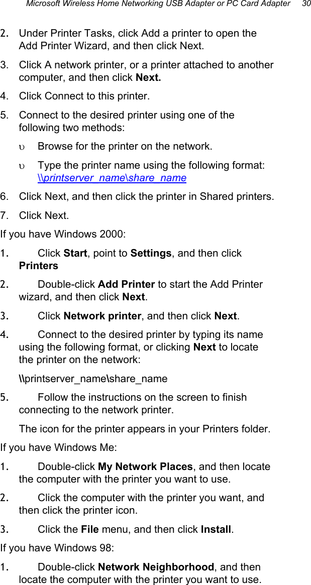Microsoft Wireless Home Networking USB Adapter or PC Card Adapter     30  2.  Under Printer Tasks, click Add a printer to open the Add Printer Wizard, and then click Next. 3.  Click A network printer, or a printer attached to another computer, and then click Next. 4.  Click Connect to this printer. 5.  Connect to the desired printer using one of the following two methods: υ  Browse for the printer on the network. υ  Type the printer name using the following format: \\printserver_name\share_name 6.  Click Next, and then click the printer in Shared printers. 7. Click Next. If you have Windows 2000: 1.  Click Start, point to Settings, and then click Printers  2.  Double-click Add Printer to start the Add Printer wizard, and then click Next.  3.  Click Network printer, and then click Next.  4.  Connect to the desired printer by typing its name using the following format, or clicking Next to locate the printer on the network:  \\printserver_name\share_name 5.  Follow the instructions on the screen to finish connecting to the network printer.  The icon for the printer appears in your Printers folder. If you have Windows Me: 1.  Double-click My Network Places, and then locate the computer with the printer you want to use. 2.  Click the computer with the printer you want, and then click the printer icon.  3.  Click the File menu, and then click Install.  If you have Windows 98: 1.  Double-click Network Neighborhood, and then locate the computer with the printer you want to use. 