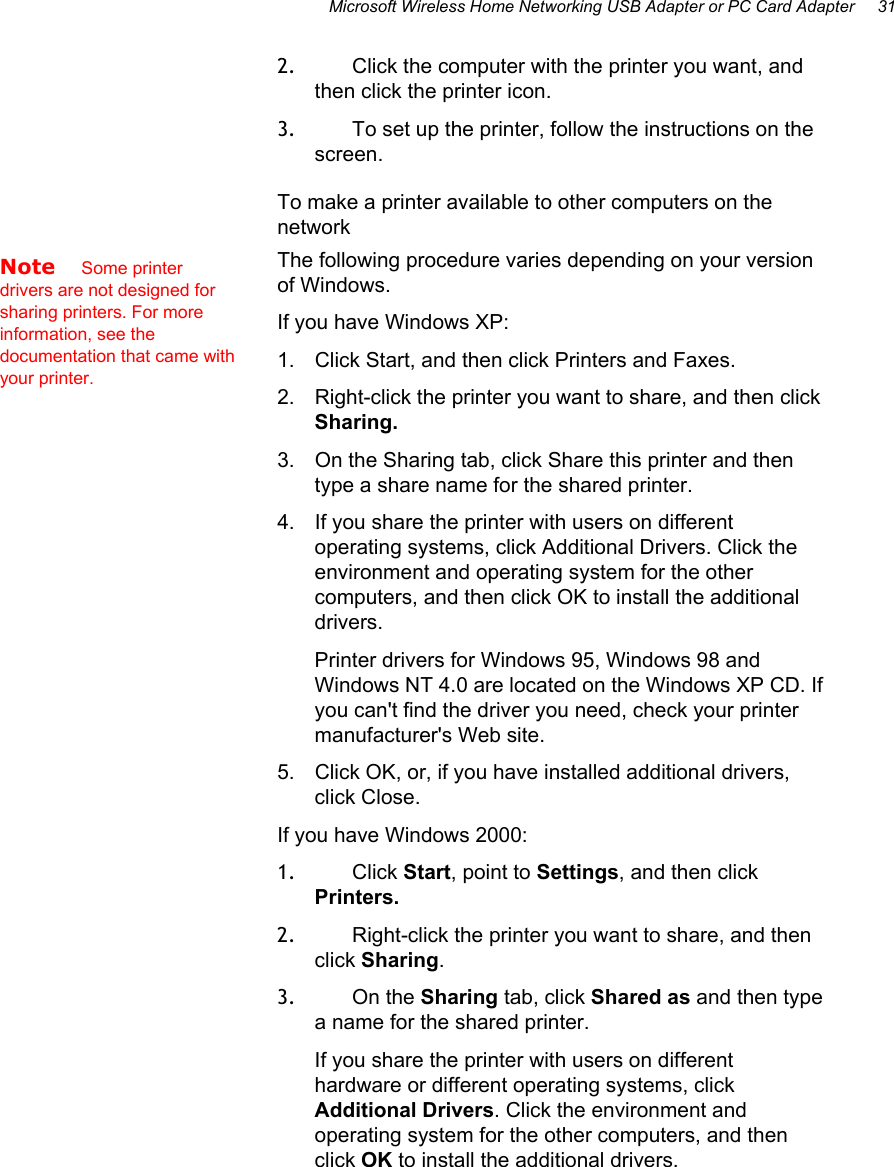 Microsoft Wireless Home Networking USB Adapter or PC Card Adapter     31 2.  Click the computer with the printer you want, and then click the printer icon. 3.  To set up the printer, follow the instructions on the screen. To make a printer available to other computers on the network The following procedure varies depending on your version of Windows.  If you have Windows XP: 1.  Click Start, and then click Printers and Faxes. 2.  Right-click the printer you want to share, and then click Sharing. 3.  On the Sharing tab, click Share this printer and then type a share name for the shared printer. 4.  If you share the printer with users on different operating systems, click Additional Drivers. Click the environment and operating system for the other computers, and then click OK to install the additional drivers. Printer drivers for Windows 95, Windows 98 and Windows NT 4.0 are located on the Windows XP CD. If you can&apos;t find the driver you need, check your printer manufacturer&apos;s Web site. 5.  Click OK, or, if you have installed additional drivers, click Close. If you have Windows 2000: 1.  Click Start, point to Settings, and then click Printers.  2.  Right-click the printer you want to share, and then click Sharing.  3.  On the Sharing tab, click Shared as and then type a name for the shared printer. If you share the printer with users on different hardware or different operating systems, click Additional Drivers. Click the environment and operating system for the other computers, and then click OK to install the additional drivers.  Note    Some printer drivers are not designed for sharing printers. For more information, see the documentation that came with your printer. 