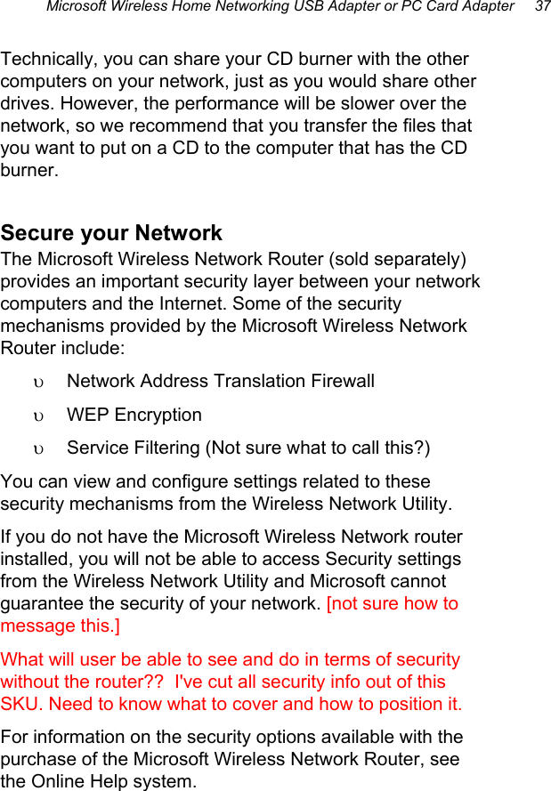 Microsoft Wireless Home Networking USB Adapter or PC Card Adapter     37 Technically, you can share your CD burner with the other computers on your network, just as you would share other drives. However, the performance will be slower over the network, so we recommend that you transfer the files that you want to put on a CD to the computer that has the CD burner. Secure your Network The Microsoft Wireless Network Router (sold separately) provides an important security layer between your network computers and the Internet. Some of the security mechanisms provided by the Microsoft Wireless Network Router include: υ  Network Address Translation Firewall υ  WEP Encryption υ  Service Filtering (Not sure what to call this?) You can view and configure settings related to these security mechanisms from the Wireless Network Utility. If you do not have the Microsoft Wireless Network router installed, you will not be able to access Security settings from the Wireless Network Utility and Microsoft cannot guarantee the security of your network. [not sure how to message this.] What will user be able to see and do in terms of security without the router??  I&apos;ve cut all security info out of this SKU. Need to know what to cover and how to position it. For information on the security options available with the purchase of the Microsoft Wireless Network Router, see the Online Help system.  