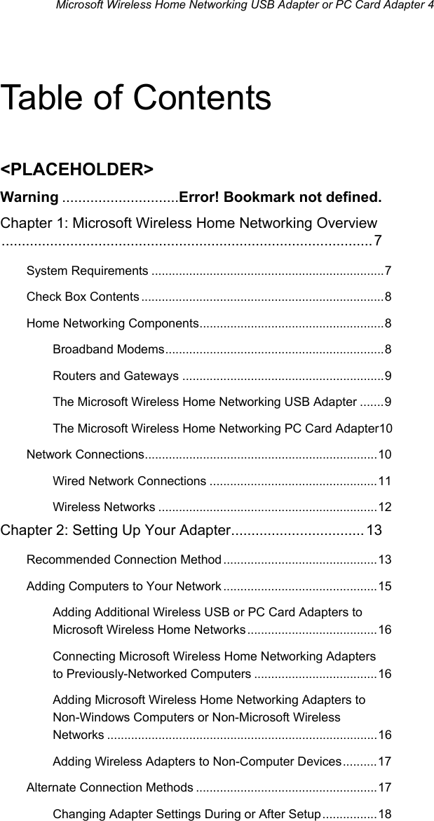 Microsoft Wireless Home Networking USB Adapter or PC Card Adapter 4 Table of Contents &lt;PLACEHOLDER&gt; Warning .............................Error! Bookmark not defined. Chapter 1: Microsoft Wireless Home Networking Overview............................................................................................7 System Requirements ....................................................................7 Check Box Contents.......................................................................8 Home Networking Components......................................................8 Broadband Modems................................................................8 Routers and Gateways ...........................................................9 The Microsoft Wireless Home Networking USB Adapter .......9 The Microsoft Wireless Home Networking PC Card Adapter10 Network Connections....................................................................10 Wired Network Connections .................................................11 Wireless Networks ................................................................12 Chapter 2: Setting Up Your Adapter................................. 13 Recommended Connection Method .............................................13 Adding Computers to Your Network .............................................15 Adding Additional Wireless USB or PC Card Adapters to Microsoft Wireless Home Networks ......................................16 Connecting Microsoft Wireless Home Networking Adapters to Previously-Networked Computers ....................................16 Adding Microsoft Wireless Home Networking Adapters to Non-Windows Computers or Non-Microsoft Wireless Networks ...............................................................................16 Adding Wireless Adapters to Non-Computer Devices..........17 Alternate Connection Methods .....................................................17 Changing Adapter Settings During or After Setup................18 