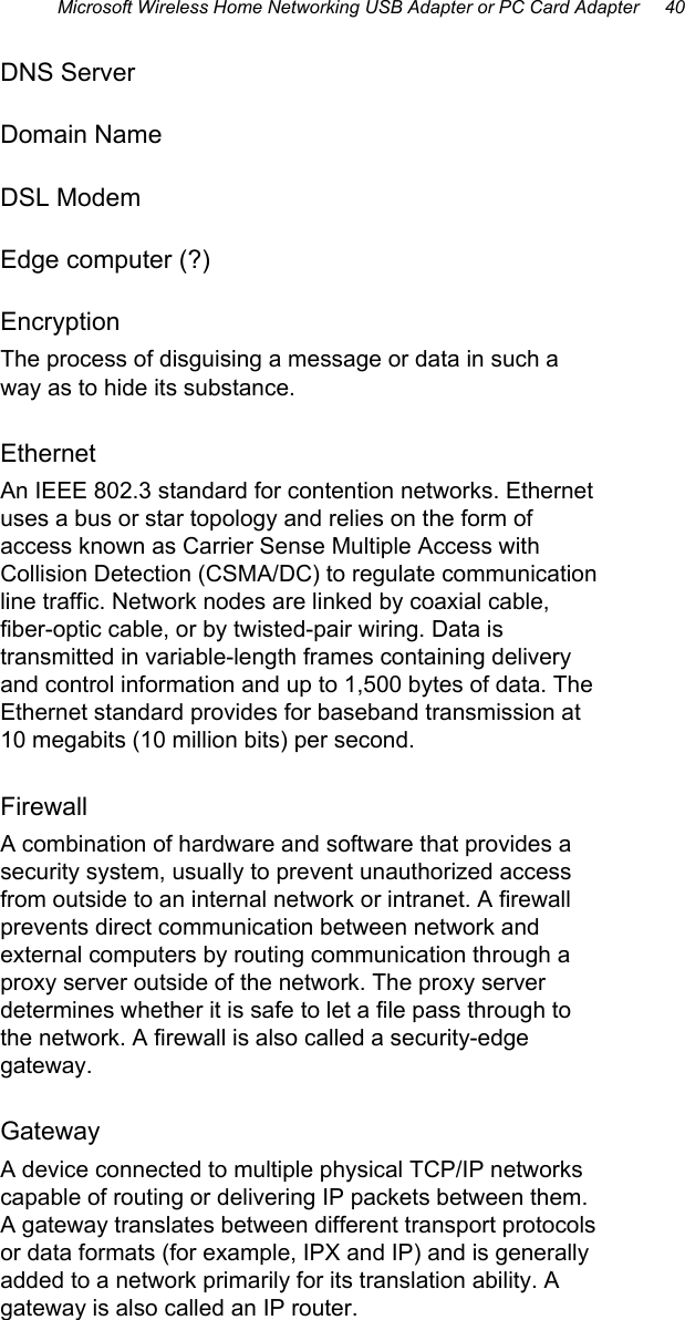 Microsoft Wireless Home Networking USB Adapter or PC Card Adapter     40  DNS Server Domain Name DSL Modem Edge computer (?) Encryption The process of disguising a message or data in such a way as to hide its substance. Ethernet An IEEE 802.3 standard for contention networks. Ethernet uses a bus or star topology and relies on the form of access known as Carrier Sense Multiple Access with Collision Detection (CSMA/DC) to regulate communication line traffic. Network nodes are linked by coaxial cable, fiber-optic cable, or by twisted-pair wiring. Data is transmitted in variable-length frames containing delivery and control information and up to 1,500 bytes of data. The Ethernet standard provides for baseband transmission at 10 megabits (10 million bits) per second.  Firewall A combination of hardware and software that provides a security system, usually to prevent unauthorized access from outside to an internal network or intranet. A firewall prevents direct communication between network and external computers by routing communication through a proxy server outside of the network. The proxy server determines whether it is safe to let a file pass through to the network. A firewall is also called a security-edge gateway. Gateway A device connected to multiple physical TCP/IP networks capable of routing or delivering IP packets between them. A gateway translates between different transport protocols or data formats (for example, IPX and IP) and is generally added to a network primarily for its translation ability. A gateway is also called an IP router. 