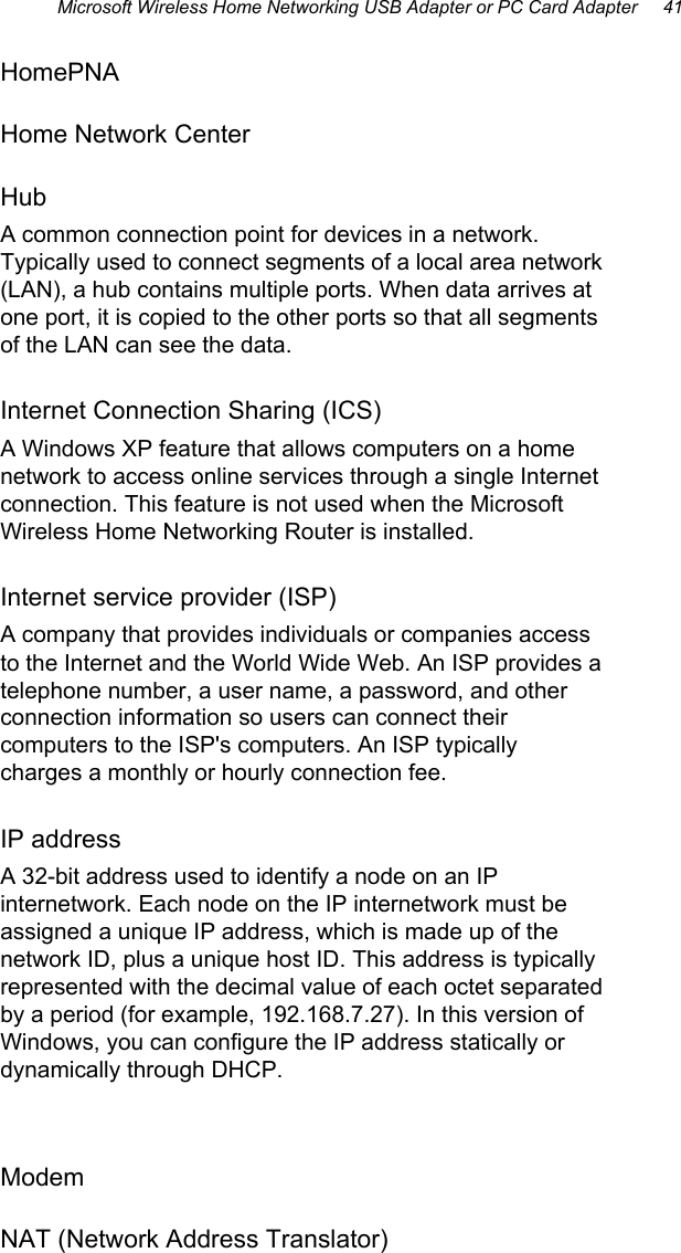 Microsoft Wireless Home Networking USB Adapter or PC Card Adapter     41 HomePNA Home Network Center Hub A common connection point for devices in a network. Typically used to connect segments of a local area network (LAN), a hub contains multiple ports. When data arrives at one port, it is copied to the other ports so that all segments of the LAN can see the data. Internet Connection Sharing (ICS) A Windows XP feature that allows computers on a home network to access online services through a single Internet connection. This feature is not used when the Microsoft Wireless Home Networking Router is installed. Internet service provider (ISP) A company that provides individuals or companies access to the Internet and the World Wide Web. An ISP provides a telephone number, a user name, a password, and other connection information so users can connect their computers to the ISP&apos;s computers. An ISP typically charges a monthly or hourly connection fee. IP address A 32-bit address used to identify a node on an IP internetwork. Each node on the IP internetwork must be assigned a unique IP address, which is made up of the network ID, plus a unique host ID. This address is typically represented with the decimal value of each octet separated by a period (for example, 192.168.7.27). In this version of Windows, you can configure the IP address statically or dynamically through DHCP.  Modem NAT (Network Address Translator)  