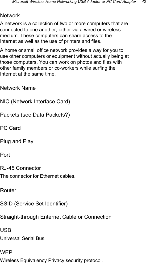 Microsoft Wireless Home Networking USB Adapter or PC Card Adapter     42  Network A network is a collection of two or more computers that are connected to one another, either via a wired or wireless medium. These computers can share access to the Internet as well as the use of printers and files. A home or small office network provides a way for you to use other computers or equipment without actually being at those computers. You can work on photos and files with other family members or co-workers while surfing the Internet at the same time. Network Name NIC (Network Interface Card) Packets (see Data Packets?) PC Card Plug and Play Port RJ-45 Connector The connector for Ethernet cables. Router SSID (Service Set Identifier) Straight-through Enternet Cable or Connection USB Universal Serial Bus. WEP Wireless Equivalency Privacy security protocol. 