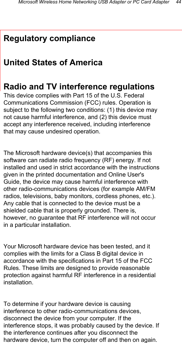 Microsoft Wireless Home Networking USB Adapter or PC Card Adapter     44  Regulatory compliance United States of America Radio and TV interference regulations This device complies with Part 15 of the U.S. Federal Communications Commission (FCC) rules. Operation is subject to the following two conditions: (1) this device may not cause harmful interference, and (2) this device must accept any interference received, including interference that may cause undesired operation.  The Microsoft hardware device(s) that accompanies this software can radiate radio frequency (RF) energy. If not installed and used in strict accordance with the instructions given in the printed documentation and Online User&apos;s Guide, the device may cause harmful interference with other radio-communications devices (for example AM/FM radios, televisions, baby monitors, cordless phones, etc.). Any cable that is connected to the device must be a shielded cable that is properly grounded. There is, however, no guarantee that RF interference will not occur in a particular installation.  Your Microsoft hardware device has been tested, and it complies with the limits for a Class B digital device in accordance with the specifications in Part 15 of the FCC Rules. These limits are designed to provide reasonable protection against harmful RF interference in a residential installation.  To determine if your hardware device is causing interference to other radio-communications devices, disconnect the device from your computer. If the interference stops, it was probably caused by the device. If the interference continues after you disconnect the hardware device, turn the computer off and then on again. 