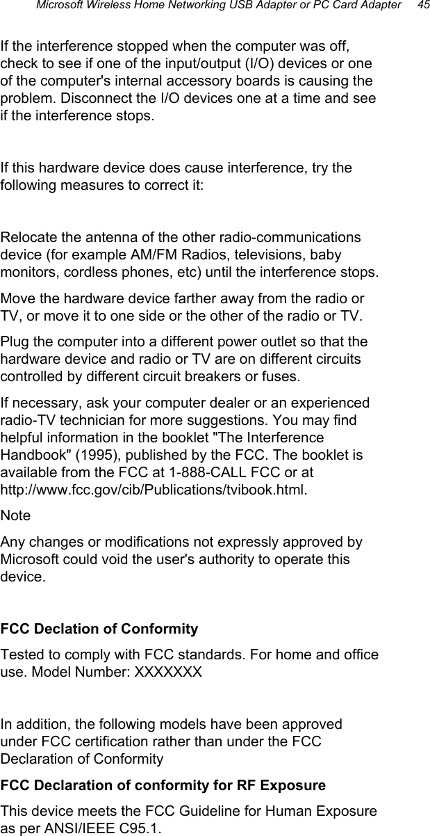 Microsoft Wireless Home Networking USB Adapter or PC Card Adapter     45 If the interference stopped when the computer was off, check to see if one of the input/output (I/O) devices or one of the computer&apos;s internal accessory boards is causing the problem. Disconnect the I/O devices one at a time and see if the interference stops.  If this hardware device does cause interference, try the following measures to correct it:  Relocate the antenna of the other radio-communications device (for example AM/FM Radios, televisions, baby monitors, cordless phones, etc) until the interference stops.  Move the hardware device farther away from the radio or TV, or move it to one side or the other of the radio or TV.  Plug the computer into a different power outlet so that the hardware device and radio or TV are on different circuits controlled by different circuit breakers or fuses.  If necessary, ask your computer dealer or an experienced radio-TV technician for more suggestions. You may find helpful information in the booklet &quot;The Interference Handbook&quot; (1995), published by the FCC. The booklet is available from the FCC at 1-888-CALL FCC or at http://www.fcc.gov/cib/Publications/tvibook.html.  Note Any changes or modifications not expressly approved by Microsoft could void the user&apos;s authority to operate this device.  FCC Declation of Conformity Tested to comply with FCC standards. For home and office use. Model Number: XXXXXXX  In addition, the following models have been approved under FCC certification rather than under the FCC Declaration of Conformity  FCC Declaration of conformity for RF Exposure This device meets the FCC Guideline for Human Exposure as per ANSI/IEEE C95.1. 