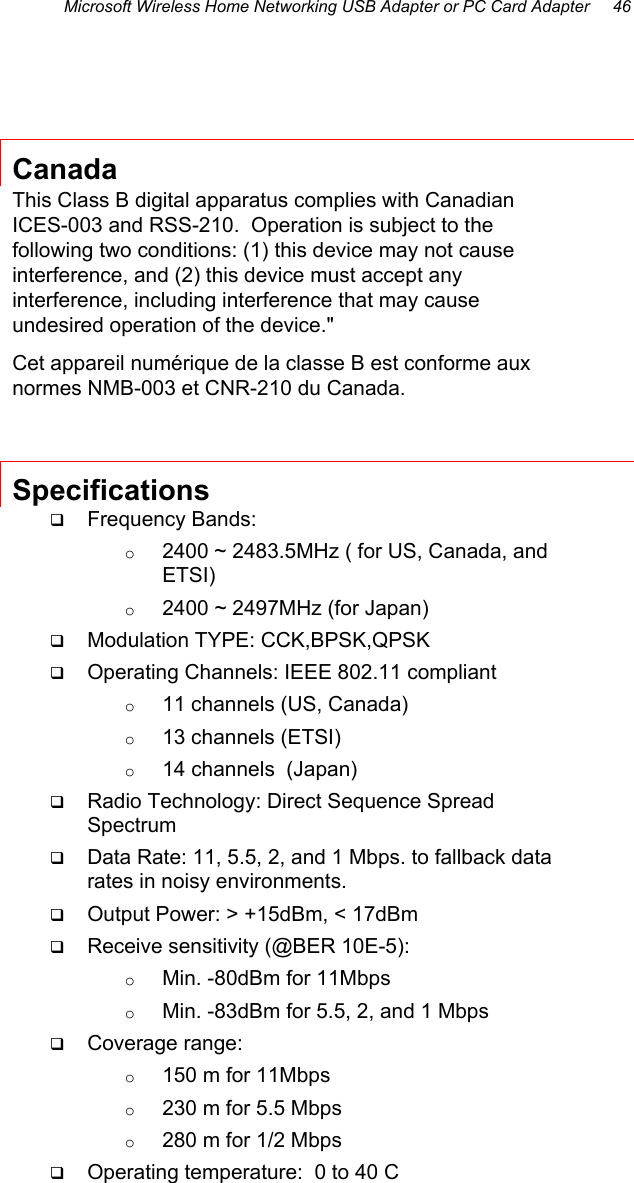 Microsoft Wireless Home Networking USB Adapter or PC Card Adapter     46   Canada This Class B digital apparatus complies with Canadian ICES-003 and RSS-210.  Operation is subject to the following two conditions: (1) this device may not cause interference, and (2) this device must accept any interference, including interference that may cause undesired operation of the device.&quot; Cet appareil numérique de la classe B est conforme aux normes NMB-003 et CNR-210 du Canada. Specifications   Frequency Bands: o  2400 ~ 2483.5MHz ( for US, Canada, and ETSI) o  2400 ~ 2497MHz (for Japan)   Modulation TYPE: CCK,BPSK,QPSK   Operating Channels: IEEE 802.11 compliant o  11 channels (US, Canada) o  13 channels (ETSI) o  14 channels  (Japan)   Radio Technology: Direct Sequence Spread Spectrum   Data Rate: 11, 5.5, 2, and 1 Mbps. to fallback data rates in noisy environments.   Output Power: &gt; +15dBm, &lt; 17dBm   Receive sensitivity (@BER 10E-5):  o  Min. -80dBm for 11Mbps o  Min. -83dBm for 5.5, 2, and 1 Mbps   Coverage range: o  150 m for 11Mbps o  230 m for 5.5 Mbps o  280 m for 1/2 Mbps   Operating temperature:  0 to 40 C  