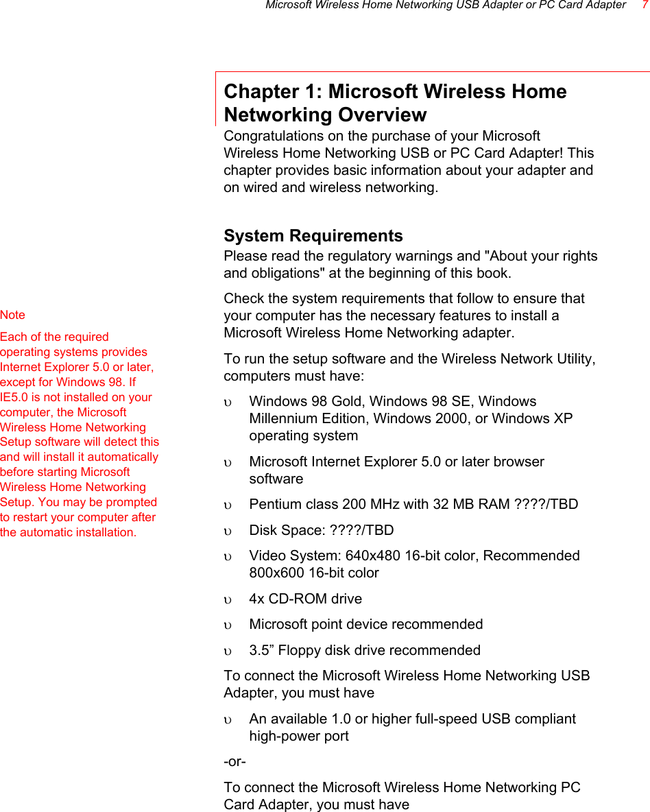 Microsoft Wireless Home Networking USB Adapter or PC Card Adapter     7  Chapter 1: Microsoft Wireless Home Networking Overview Congratulations on the purchase of your Microsoft Wireless Home Networking USB or PC Card Adapter! This chapter provides basic information about your adapter and on wired and wireless networking. System Requirements Please read the regulatory warnings and &quot;About your rights and obligations&quot; at the beginning of this book.  Check the system requirements that follow to ensure that your computer has the necessary features to install a Microsoft Wireless Home Networking adapter.  To run the setup software and the Wireless Network Utility, computers must have: υ  Windows 98 Gold, Windows 98 SE, Windows Millennium Edition, Windows 2000, or Windows XP operating system υ  Microsoft Internet Explorer 5.0 or later browser software υ  Pentium class 200 MHz with 32 MB RAM ????/TBD υ  Disk Space: ????/TBD υ  Video System: 640x480 16-bit color, Recommended 800x600 16-bit color υ  4x CD-ROM drive υ  Microsoft point device recommended υ  3.5” Floppy disk drive recommended To connect the Microsoft Wireless Home Networking USB Adapter, you must have  υ  An available 1.0 or higher full-speed USB compliant high-power port -or- To connect the Microsoft Wireless Home Networking PC Card Adapter, you must have  Note    Each of the required operating systems provides Internet Explorer 5.0 or later, except for Windows 98. If IE5.0 is not installed on your computer, the Microsoft Wireless Home Networking Setup software will detect this and will install it automatically before starting Microsoft Wireless Home Networking Setup. You may be prompted to restart your computer after the automatic installation. 