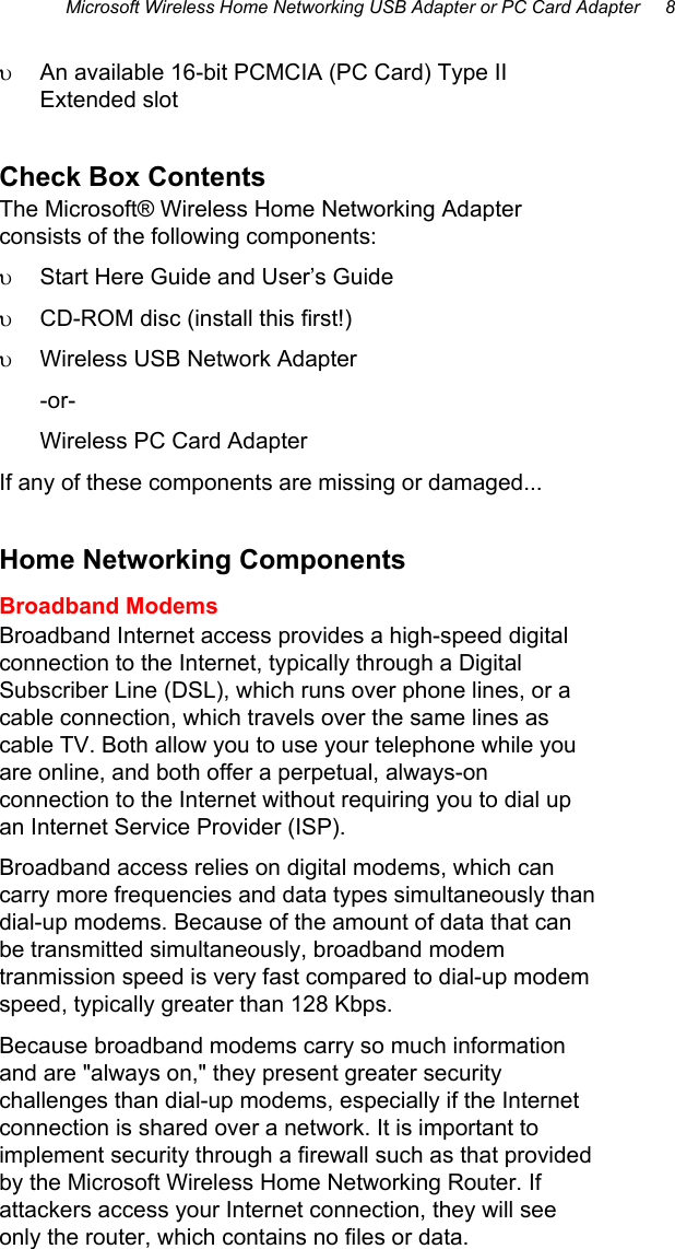 Microsoft Wireless Home Networking USB Adapter or PC Card Adapter     8  υ  An available 16-bit PCMCIA (PC Card) Type II Extended slot Check Box Contents The Microsoft® Wireless Home Networking Adapter consists of the following components: υ  Start Here Guide and User’s Guide  υ  CD-ROM disc (install this first!) υ  Wireless USB Network Adapter  -or- Wireless PC Card Adapter If any of these components are missing or damaged... Home Networking Components Broadband Modems Broadband Internet access provides a high-speed digital connection to the Internet, typically through a Digital Subscriber Line (DSL), which runs over phone lines, or a cable connection, which travels over the same lines as cable TV. Both allow you to use your telephone while you are online, and both offer a perpetual, always-on connection to the Internet without requiring you to dial up an Internet Service Provider (ISP).  Broadband access relies on digital modems, which can carry more frequencies and data types simultaneously than dial-up modems. Because of the amount of data that can be transmitted simultaneously, broadband modem tranmission speed is very fast compared to dial-up modem speed, typically greater than 128 Kbps. Because broadband modems carry so much information and are &quot;always on,&quot; they present greater security challenges than dial-up modems, especially if the Internet connection is shared over a network. It is important to implement security through a firewall such as that provided by the Microsoft Wireless Home Networking Router. If attackers access your Internet connection, they will see only the router, which contains no files or data. 