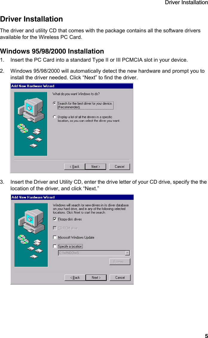 Driver Installation5Driver InstallationThe driver and utility CD that comes with the package contains all the software drivers available for the Wireless PC Card. Windows 95/98/2000 Installation1. Insert the PC Card into a standard Type II or III PCMCIA slot in your device.2. Windows 95/98/2000 will automatically detect the new hardware and prompt you to install the driver needed. Click “Next” to find the driver.3. Insert the Driver and Utility CD, enter the drive letter of your CD drive, specify the the location of the driver, and click “Next.”