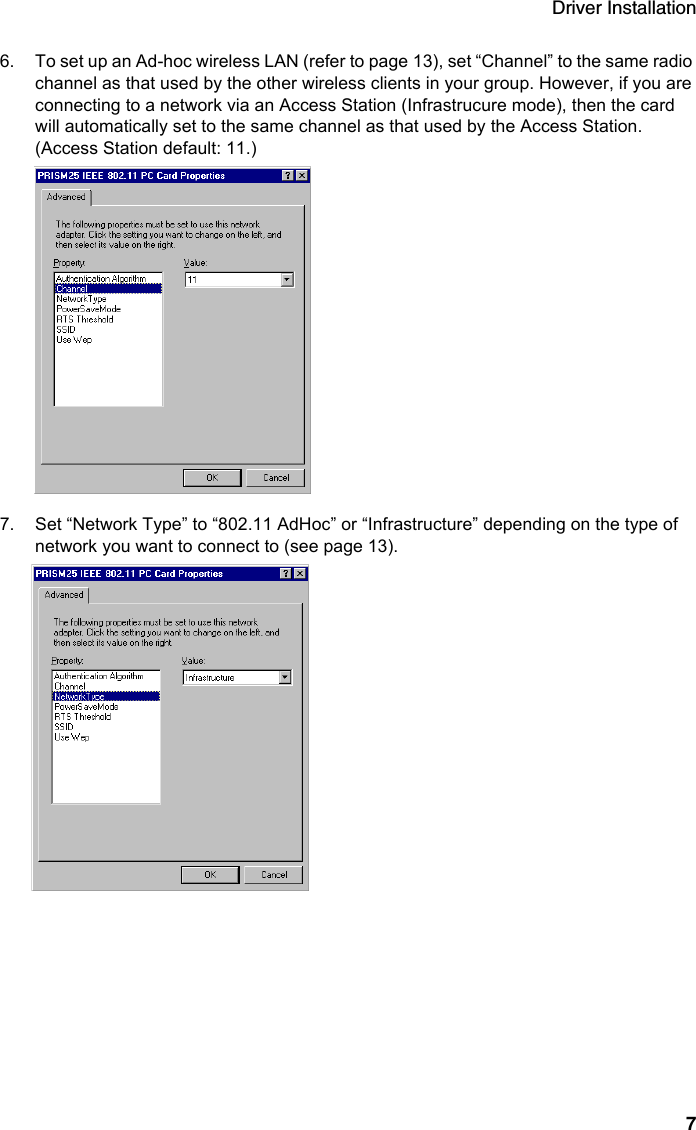 Driver Installation76. To set up an Ad-hoc wireless LAN (refer to page 13), set “Channel” to the same radio channel as that used by the other wireless clients in your group. However, if you are connecting to a network via an Access Station (Infrastrucure mode), then the card will automatically set to the same channel as that used by the Access Station. (Access Station default: 11.)7. Set “Network Type” to “802.11 AdHoc” or “Infrastructure” depending on the type of network you want to connect to (see page 13).