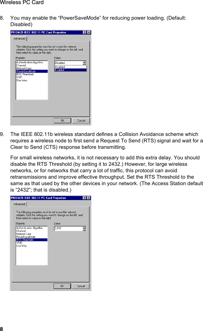 Wireless PC Card88. You may enable the “PowerSaveMode” for reducing power loading. (Default: Disabled)9. The IEEE 802.11b wireless standard defines a Collision Avoidance scheme which requires a wireless node to first send a Request To Send (RTS) signal and wait for a Clear to Send (CTS) response before transmitting.For small wireless networks, it is not necessary to add this extra delay. You should disable the RTS Threshold (by setting it to 2432.) However, for large wireless networks, or for networks that carry a lot of traffic, this protocol can avoid retransmissions and improve effective throughput. Set the RTS Threshold to the same as that used by the other devices in your network. (The Access Station default is “2432”; that is disabled.)