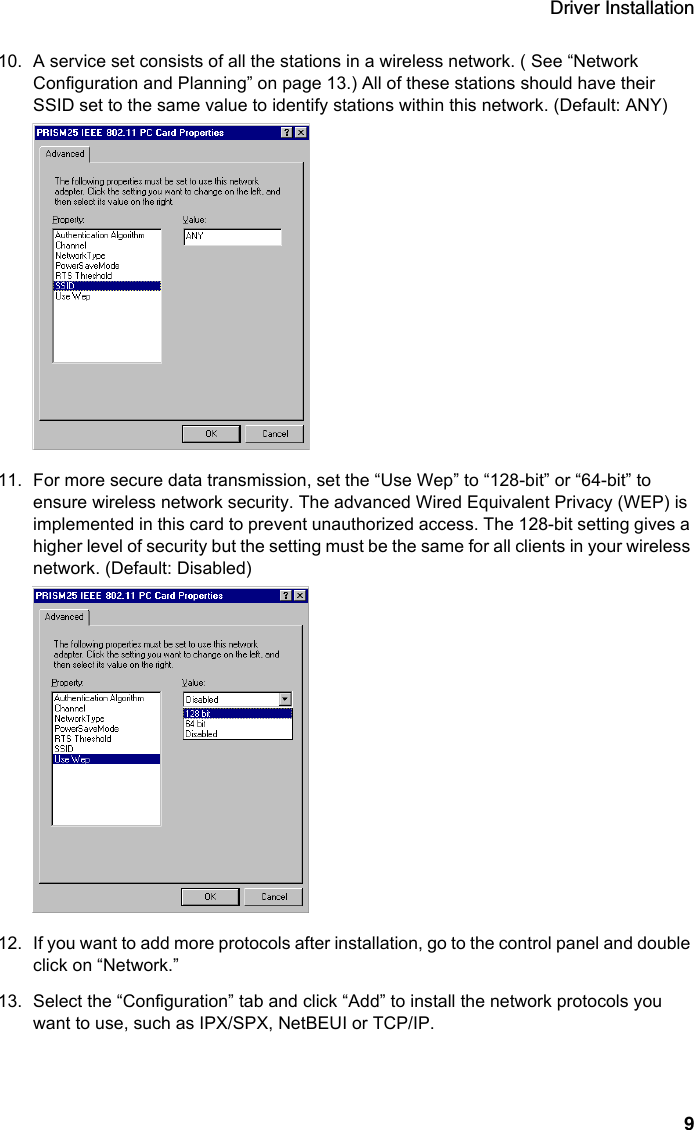 Driver Installation910. A service set consists of all the stations in a wireless network. ( See “Network Configuration and Planning” on page 13.) All of these stations should have their SSID set to the same value to identify stations within this network. (Default: ANY)11. For more secure data transmission, set the “Use Wep” to “128-bit” or “64-bit” to ensure wireless network security. The advanced Wired Equivalent Privacy (WEP) is implemented in this card to prevent unauthorized access. The 128-bit setting gives a higher level of security but the setting must be the same for all clients in your wireless network. (Default: Disabled)12. If you want to add more protocols after installation, go to the control panel and double click on “Network.”13. Select the “Configuration” tab and click “Add” to install the network protocols you want to use, such as IPX/SPX, NetBEUI or TCP/IP. 