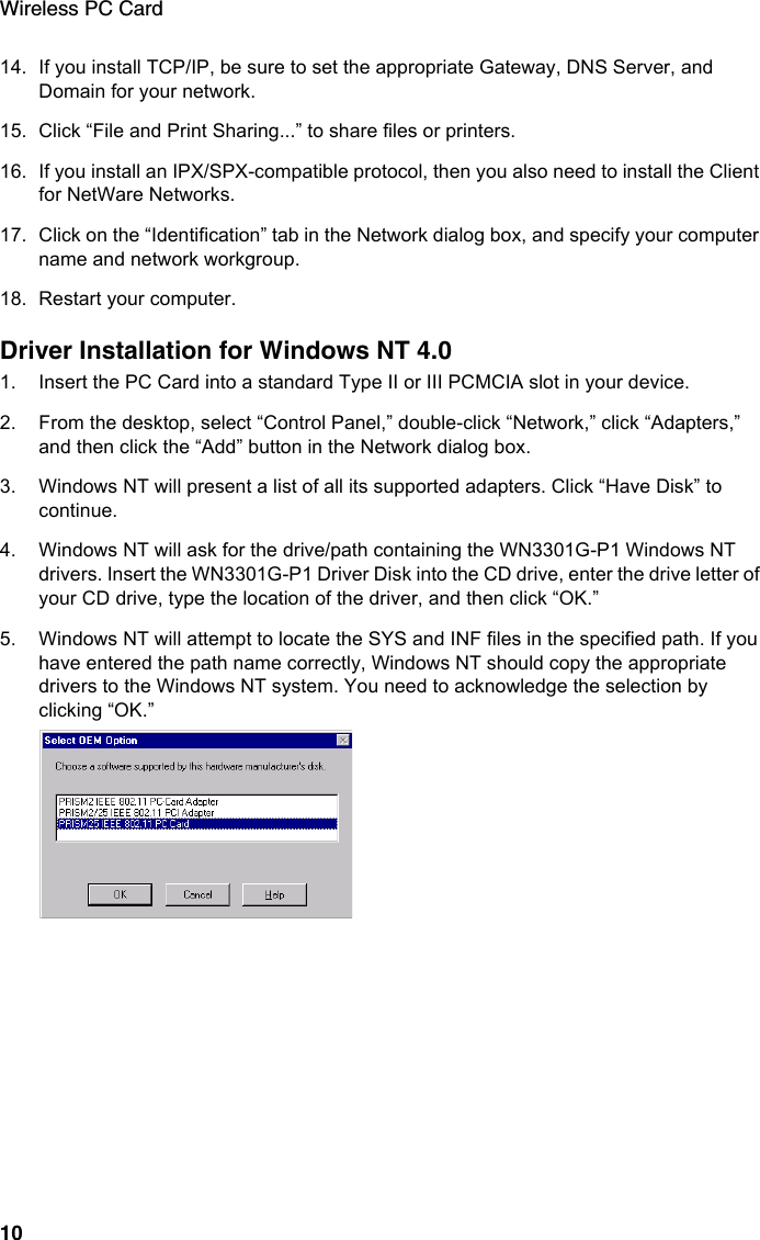Wireless PC Card1014. If you install TCP/IP, be sure to set the appropriate Gateway, DNS Server, and Domain for your network. 15. Click “File and Print Sharing...” to share files or printers.16. If you install an IPX/SPX-compatible protocol, then you also need to install the Client for NetWare Networks.17. Click on the “Identification” tab in the Network dialog box, and specify your computer name and network workgroup. 18. Restart your computer.Driver Installation for Windows NT 4.01. Insert the PC Card into a standard Type II or III PCMCIA slot in your device.2. From the desktop, select “Control Panel,” double-click “Network,” click “Adapters,” and then click the “Add” button in the Network dialog box.3. Windows NT will present a list of all its supported adapters. Click “Have Disk” to continue. 4. Windows NT will ask for the drive/path containing the WN3301G-P1 Windows NT drivers. Insert the WN3301G-P1 Driver Disk into the CD drive, enter the drive letter of your CD drive, type the location of the driver, and then click “OK.”5. Windows NT will attempt to locate the SYS and INF files in the specified path. If you have entered the path name correctly, Windows NT should copy the appropriate drivers to the Windows NT system. You need to acknowledge the selection by clicking “OK.”
