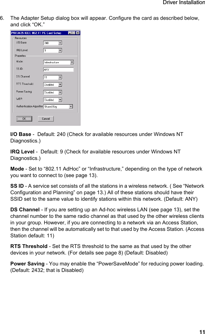 Driver Installation116. The Adapter Setup dialog box will appear. Configure the card as described below, and click “OK.”I/O Base -  Default: 240 (Check for available resources under Windows NT Diagnostics.)IRQ Level -  Default: 9 (Check for available resources under Windows NT Diagnostics.)Mode - Set to “802.11 AdHoc” or “Infrastructure,” depending on the type of network you want to connect to (see page 13). SS ID - A service set consists of all the stations in a wireless network. ( See “Network Configuration and Planning” on page 13.) All of these stations should have their SSID set to the same value to identify stations within this network. (Default: ANY)DS Channel - If you are setting up an Ad-hoc wireless LAN (see page 13), set the channel number to the same radio channel as that used by the other wireless clients in your group. However, if you are connecting to a network via an Access Station, then the channel will be automatically set to that used by the Access Station. (Access Station default: 11)RTS Threshold - Set the RTS threshold to the same as that used by the other devices in your network. (For details see page 8) (Default: Disabled) Power Saving - You may enable the “PowerSaveMode” for reducing power loading. (Default: 2432; that is Disabled)