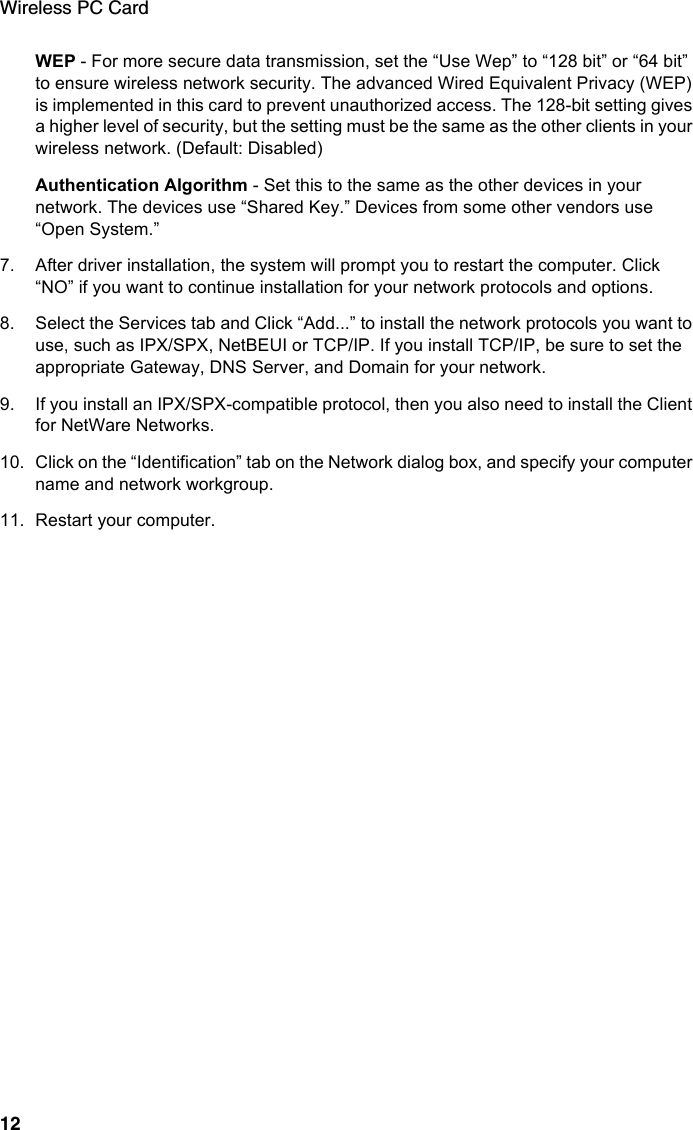 Wireless PC Card12WEP - For more secure data transmission, set the “Use Wep” to “128 bit” or “64 bit” to ensure wireless network security. The advanced Wired Equivalent Privacy (WEP) is implemented in this card to prevent unauthorized access. The 128-bit setting gives a higher level of security, but the setting must be the same as the other clients in your wireless network. (Default: Disabled)Authentication Algorithm - Set this to the same as the other devices in your network. The devices use “Shared Key.” Devices from some other vendors use “Open System.”7. After driver installation, the system will prompt you to restart the computer. Click “NO” if you want to continue installation for your network protocols and options. 8. Select the Services tab and Click “Add...” to install the network protocols you want to use, such as IPX/SPX, NetBEUI or TCP/IP. If you install TCP/IP, be sure to set the appropriate Gateway, DNS Server, and Domain for your network.9. If you install an IPX/SPX-compatible protocol, then you also need to install the Client for NetWare Networks.10. Click on the “Identification” tab on the Network dialog box, and specify your computer name and network workgroup.11. Restart your computer.